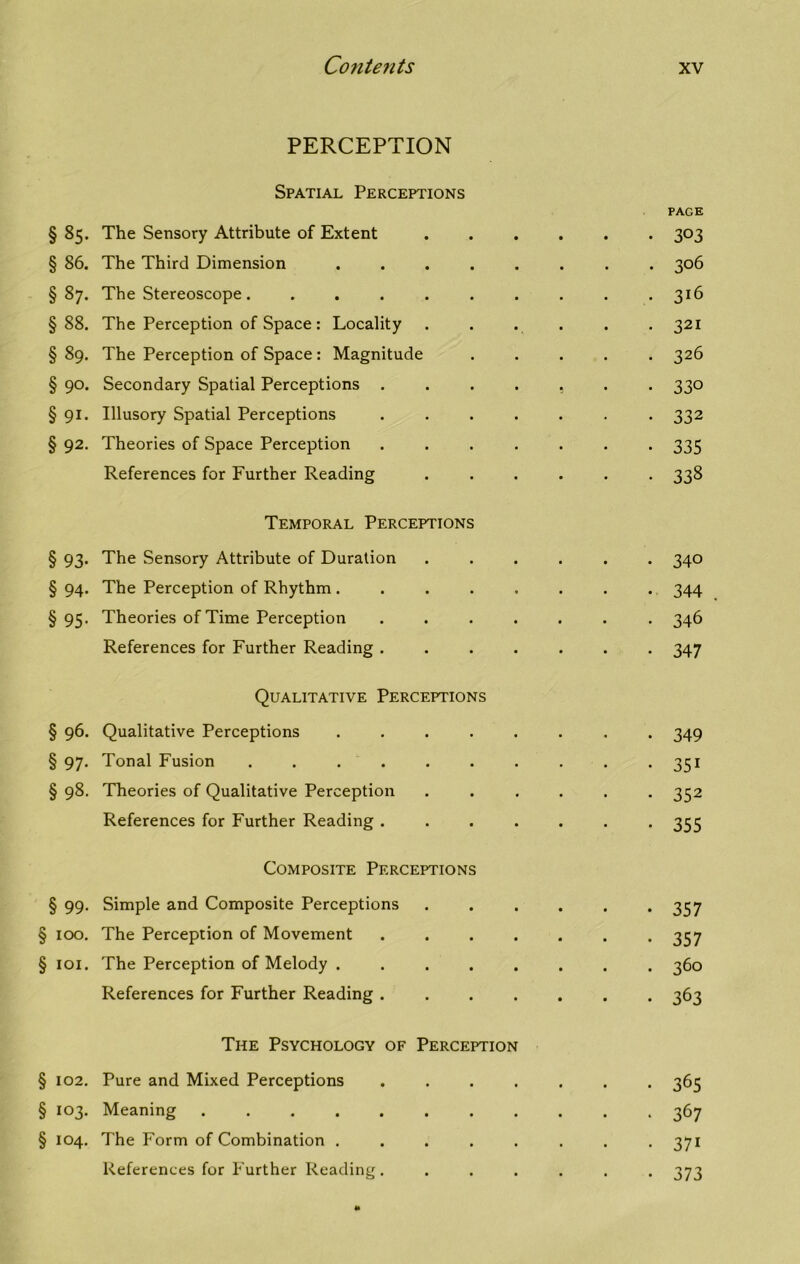 PERCEPTION Spatial Perceptions § 85. The Sensory Attribute of Extent § 86. The Third Dimension § 87. The Stereoscope ....... § 88. The Perception of Space : Locality § 89. The Perception of Space: Magnitude § 90. Secondary Spatial Perceptions . . . . § 91. Illusory Spatial Perceptions . § 92. Theories of Space Perception . References for Further Reading Temporal Perceptions § 93. The Sensory Attribute of Duration § 94. The Perception of Rhythm . § 95. Theories of Time Perception . . . . References for Further Reading . Qualitative Perceptions § 96. Qualitative Perceptions . § 97. Tonal Fusion ....... § 98. Theories of Qualitative Perception References for Further Reading . . . . Composite Perceptions § 99. Simple and Composite Perceptions § 100. The Perception of Movement . . . . § 101. The Perception of Melody References for Further Reading . . . . The Psychology of Perception § 102. Pure and Mixed Perceptions . § 103. Meaning ........ § 104. The Form of Combination . . . . . References for Further Reading. PAGE 303 306 316 321 326 330 332 335 333 340 344 346 347 349 351 352 355 357 357 360 363 365 367 37i 373