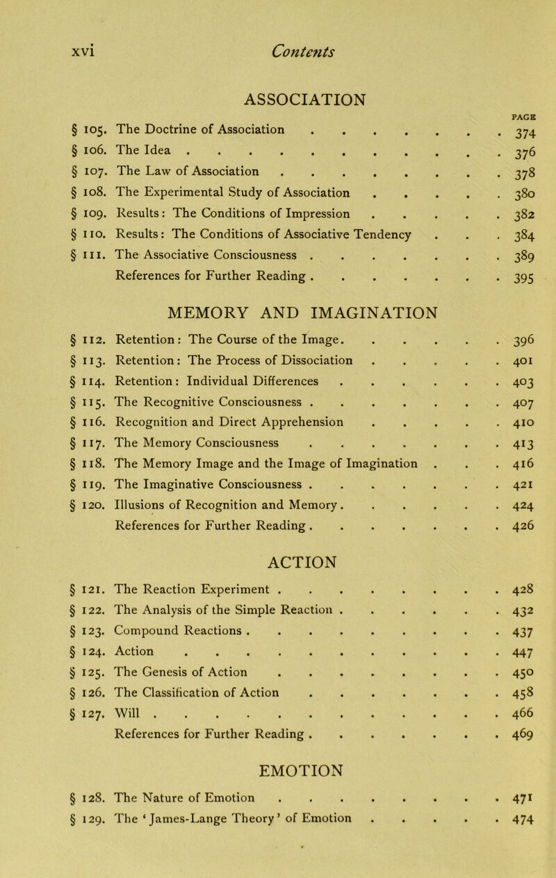 ASSOCIATION § 105. The Doctrine of Association .... § 106. The Idea § 107. The Law of Association § 108. The Experimental Study of Association § 109. Results : The Conditions of Impression § no. Results: The Conditions of Associative Tendency § in. The Associative Consciousness .... References for Further Reading .... MEMORY AND IMAGINATION §112. Retention: The Course of the Image. §113. Retention: The Process of Dissociation § 114. Retention: Individual Differences . §115. The Recognitive Consciousness . . . . . § 116. Recognition and Direct Apprehension §117. The Memory Consciousness . . . . . §118. The Memory Image and the Image of Imagination § 119. The Imaginative Consciousness . § 120. Illusions of Recognition and Memory . References for Further Reading. . . . . ACTION § 121. The Reaction Experiment ...... § 122. The Analysis of the Simple Reaction . . . . § 123. Compound Reactions ....... § 124. Action § 125. The Genesis of Action ...... § 126. The Classification of Action § 127. Will References for Further Reading . . . . . EMOTION § 128. The Nature of Emotion ...... § 129. The ‘ James-Lange Theory ’ of Emotion PAGE • 374 • 376 • 378 • 3S0 . 382 • 384 • 389 • 395 • 396 . 401 • 403 . 407 . 410 • 4i3 . 416 . 421 . 424 . 426 . 428 • 432 • 437 . 447 . 450 . 458 . 466 • 469 • 471 • 474