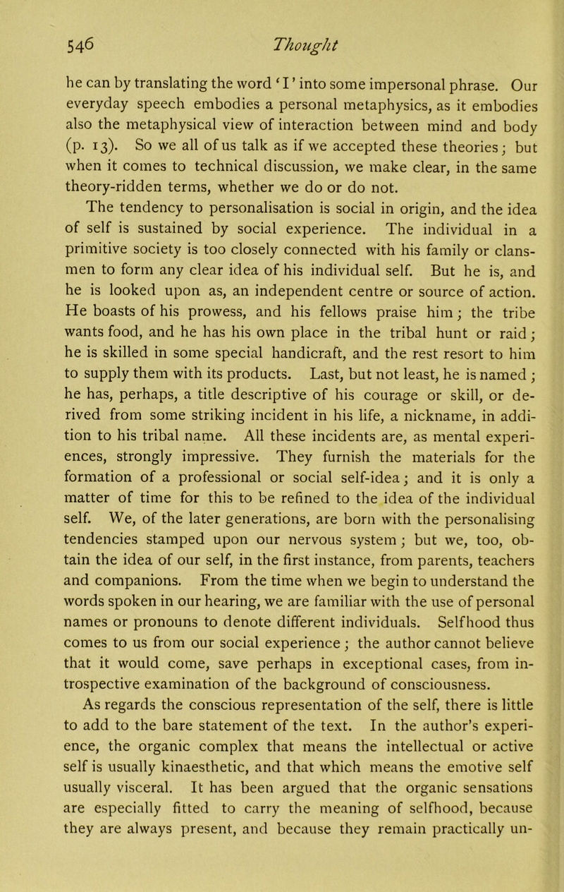 he can by translating the word ‘ I ’ into some impersonal phrase. Our everyday speech embodies a personal metaphysics, as it embodies also the metaphysical view of interaction between mind and body (p. 13). So we all of us talk as if we accepted these theories; but when it comes to technical discussion, we make clear, in the same theory-ridden terms, whether we do or do not. The tendency to personalisation is social in origin, and the idea of self is sustained by social experience. The individual in a primitive society is too closely connected with his family or clans- men to form any clear idea of his individual self. But he is, and he is looked upon as, an independent centre or source of action. He boasts of his prowess, and his fellows praise him; the tribe wants food, and he has his own place in the tribal hunt or raid; he is skilled in some special handicraft, and the rest resort to him to supply them with its products. Last, but not least, he is named ; he has, perhaps, a title descriptive of his courage or skill, or de- rived from some striking incident in his life, a nickname, in addi- tion to his tribal name. All these incidents are, as mental experi- ences, strongly impressive. They furnish the materials for the formation of a professional or social self-idea; and it is only a matter of time for this to be refined to the idea of the individual self. We, of the later generations, are born with the personalising tendencies stamped upon our nervous system ; but we, too, ob- tain the idea of our self, in the first instance, from parents, teachers and companions. From the time when we begin to understand the words spoken in our hearing, we are familiar with the use of personal names or pronouns to denote different individuals. Selfhood thus comes to us from our social experience; the author cannot believe that it would come, save perhaps in exceptional cases, from in- trospective examination of the background of consciousness. As regards the conscious representation of the self, there is little to add to the bare statement of the text. In the author’s experi- ence, the organic complex that means the intellectual or active self is usually kinaesthetic, and that which means the emotive self usually visceral. It has been argued that the organic sensations are especially fitted to carry the meaning of selfhood, because they are always present, and because they remain practically un-