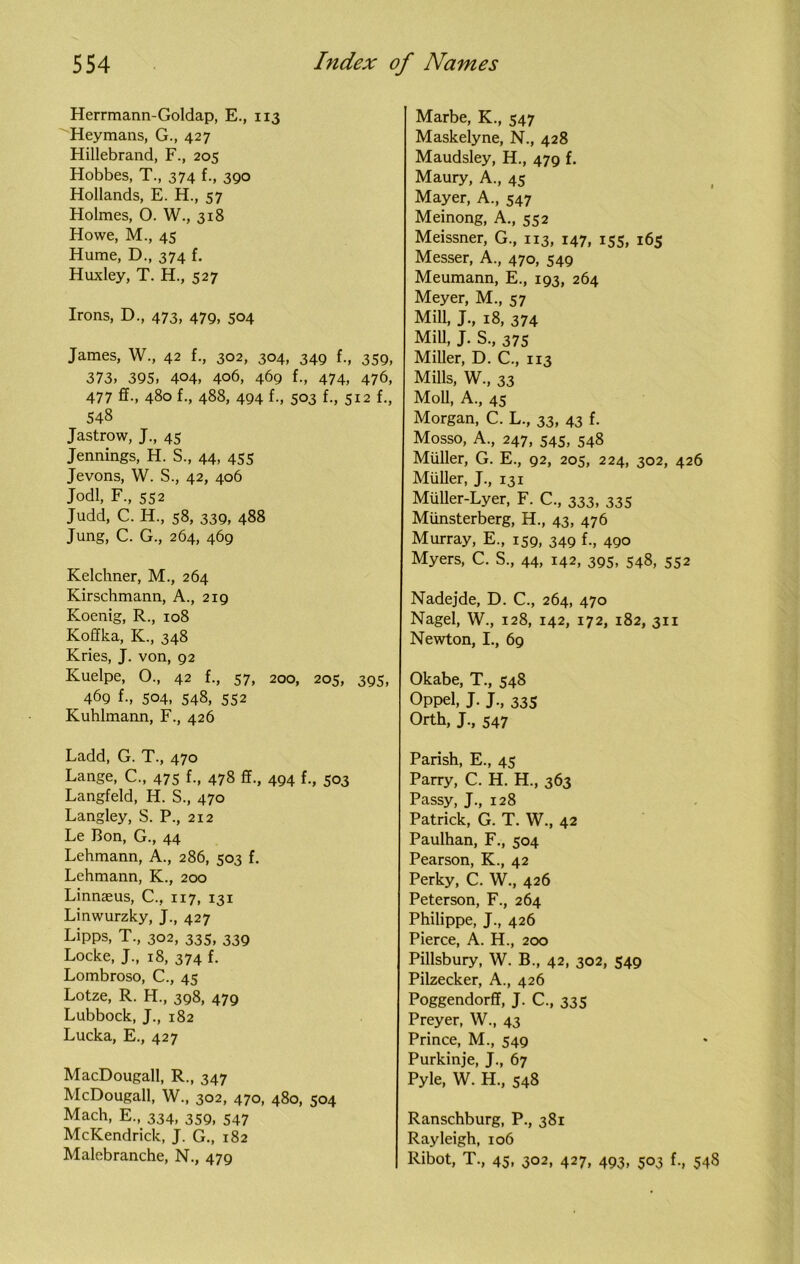 Herrmann-Goldap, E., 113 Heymans, G., 427 Hillebrand, F., 205 Hobbes, T., 374 f., 390 Hollands, E. H., 57 Holmes, O. W., 318 Howe, M., 45 Hume, D., 374 f. Huxley, T. H., 527 Irons, D., 473, 479, 504 James, W., 42 f., 302, 304, 349 f., 359, 373, 395, 404, 406, 469 f., 474, 476, 477 ff., 480 f., 488, 494 f., 503 f., 512 f., 548 Jastrow, J., 45 Jennings, H. S., 44, 455 Jevons, W. S., 42, 406 Jodi, F., 552 Judd, C. H., 58, 339, 488 Jung, C. G., 264, 469 Kelchner, M., 264 Kirschmann, A., 219 Koenig, R., 108 Koffka, K., 348 Kries, J. von, 92 Kuelpe, O., 42 f., 57, 200, 205, 395, 469 {., 504, 548, 552 Kuhlmann, F., 426 Ladd, G. T., 470 Lange, C., 475 f., 478 ff., 494 f., 503 Langfeld, H. S., 470 Langley, S. P., 212 Le Bon, G., 44 Lehmann, A., 286, 503 f. Lehmann, K., 200 Linnaeus, C., 117, 131 Linwurzky, J., 427 Lipps, T., 302, 335, 339 Locke, J., 18, 374 f. Lombroso, C., 45 Lotze, R. H., 398, 479 Lubbock, J., 182 Lucka, E., 427 MacDougall, R., 347 McDougall, W., 302, 470, 480, 504 Mach, E., 334, 359, 547 McKendrick, J. G., 182 Malebranche, N., 479 Marbe, K., 547 Maskelyne, N., 428 Maudsley, H., 479 f. Maury, A., 45 Mayer, A., 547 Meinong, A., 552 Meissner, G., 113, 147, 155, 165 Messer, A., 470, 549 Meumann, E., 193, 264 Meyer, M., 57 Mill, J., 18, 374 Mill, J. S., 375 Miller, D. C., 113 Mills, W., 33 Moll, A., 45 Morgan, C. L., 33, 43 f. Mosso, A., 247, 545, 548 Muller, G. E., 92, 205, 224, 302, 426 Muller, J., 131 Muller-Lyer, F. C., 333, 335 Miinsterberg, H., 43, 476 Murray, E., 159, 349 f., 490 Myers, C. S., 44, 142, 395, 548, 552 Nadejde, D. C., 264, 470 Nagel, W., 128, 142, 172, 182, 311 Newton, I., 69 Okabe, T., 548 Oppel, J. J., 335 Orth, J., 547 Parish, E., 45 Parry, C. H. H., 363 Passy, J., 128 Patrick, G. T. W., 42 Paulhan, F., 504 Pearson, K., 42 Perky, C. W., 426 Peterson, F., 264 Philippe, J., 426 Pierce, A. H., 200 Pillsbury, W. B., 42, 302, 549 Pilzecker, A., 426 Poggendorff, J. C., 335 Preyer, W., 43 Prince, M., 549 Purkinje, J., 67 Pyle, W. H., 548 Ranschburg, P., 381 Rayleigh, 106 Ribot, T., 45, 302, 427, 493, 503 f., 548