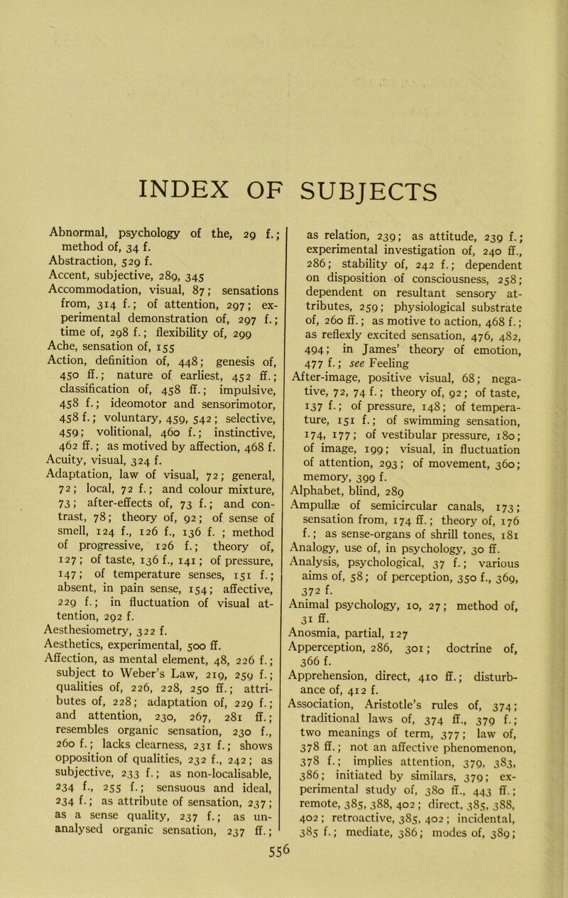 INDEX OF SUBJECTS Abnormal, psychology of the, 29 f.; method of, 34 f. Abstraction, 529 f. Accent, subjective, 289, 345 Accommodation, visual, 87; sensations from, 314 f.; of attention, 297; ex- perimental demonstration of, 297 f.; time of, 298 f.; flexibility of, 299 Ache, sensation of, 155 Action, definition of, 448; genesis of, 450 ff.; nature of earliest, 452 ff.; classification of, 458 ff.; impulsive, 458 f.; ideomotor and sensorimotor, 458 f.; voluntary, 459, 542 ; selective, 459; volitional, 460 f.; instinctive, 462 ff.; as motived by affection, 468 f. Acuity, visual, 324 f. Adaptation, law of visual, 7 2; general, 72; local, 72 f.; and colour mixture, 73; after-effects of, 73 f.; and con- trast, 78; theory of, g2; of sense of smell, 124 f., 126 f., 136 f. ; method of progressive, 126 f.; theory of, 127 ; of taste, 136 f., 141; of pressure, 147; of temperature senses, 151 f.; absent, in pain sense, 154; affective, 229 f.; in fluctuation of visual at- tention, 292 f. Aesthesiometry, 322 f. Aesthetics, experimental, 500 ff. Affection, as mental element, 48, 226 f.; subject to Weber’s Law, 219, 259 f. ; qualities of, 226, 228, 250 ff.; attri- butes of, 228; adaptation of, 229 f.; and attention, 230, 267, 281 ff.; resembles organic sensation, 230 f., 260 f.; lacks clearness, 231 f.; shows opposition of qualities, 232 f., 242; as subjective, 233 f.; as non-localisable, 234 f-» 255 f.; sensuous and ideal, 234 f.; as attribute of sensation, 237 ; as a sense quality, 237 f.; as un- analysed organic sensation, 237 ff.; 556 as relation, 239; as attitude, 239 f.; experimental investigation of, 240 ff., 286; stability of, 242 f.; dependent on disposition of consciousness, 258; dependent on resultant sensory at- tributes, 259; physiological substrate of, 260 ff.; as motive to action, 468 f.; as reflexly excited sensation, 476, 482, 494; in James’ theory of emotion, 477 f.; see Feeling After-image, positive visual, 68; nega- tive, 72, 74 f.; theory of, 92 ; of taste, 137 f.; of pressure, 148; of tempera- ture, 151 f.; of swimming sensation, 174, 177; of vestibular pressure, 180; of image, 199; visual, in fluctuation of attention, 293; of movement, 360; memory, 399 f. Alphabet, blind, 289 Ampullae of semicircular canals, 173; sensation from, 174 ff.; theory of, 176 f.; as sense-organs of shrill tones, 181 Analogy, use of, in psychology, 30 ff. Analysis, psychological, 37 f.; various aims of, 58; of perception, 350 f., 369, 3 72 f. Animal psychology, 10, 27; method of, 31 ff. Anosmia, partial, 127 Apperception, 286, 301; doctrine of, 366 f. Apprehension, direct, 410 ff.; disturb- ance of, 412 f. Association, Aristotle’s rules of, 374; traditional laws of, 374 ff., 379 f.; two meanings of term, 377; law of, 378 ff.; not an affective phenomenon, 378 f.; implies attention, 379, 383, 386; initiated by similars, 379; ex- perimental study of, 380 ff., 443 ff.; remote, 385, 388, 402 ; direct, 385, 388, 402 ; retroactive, 385, 402 ; incidental, 385 f.; mediate, 3S6; modes of, 389;