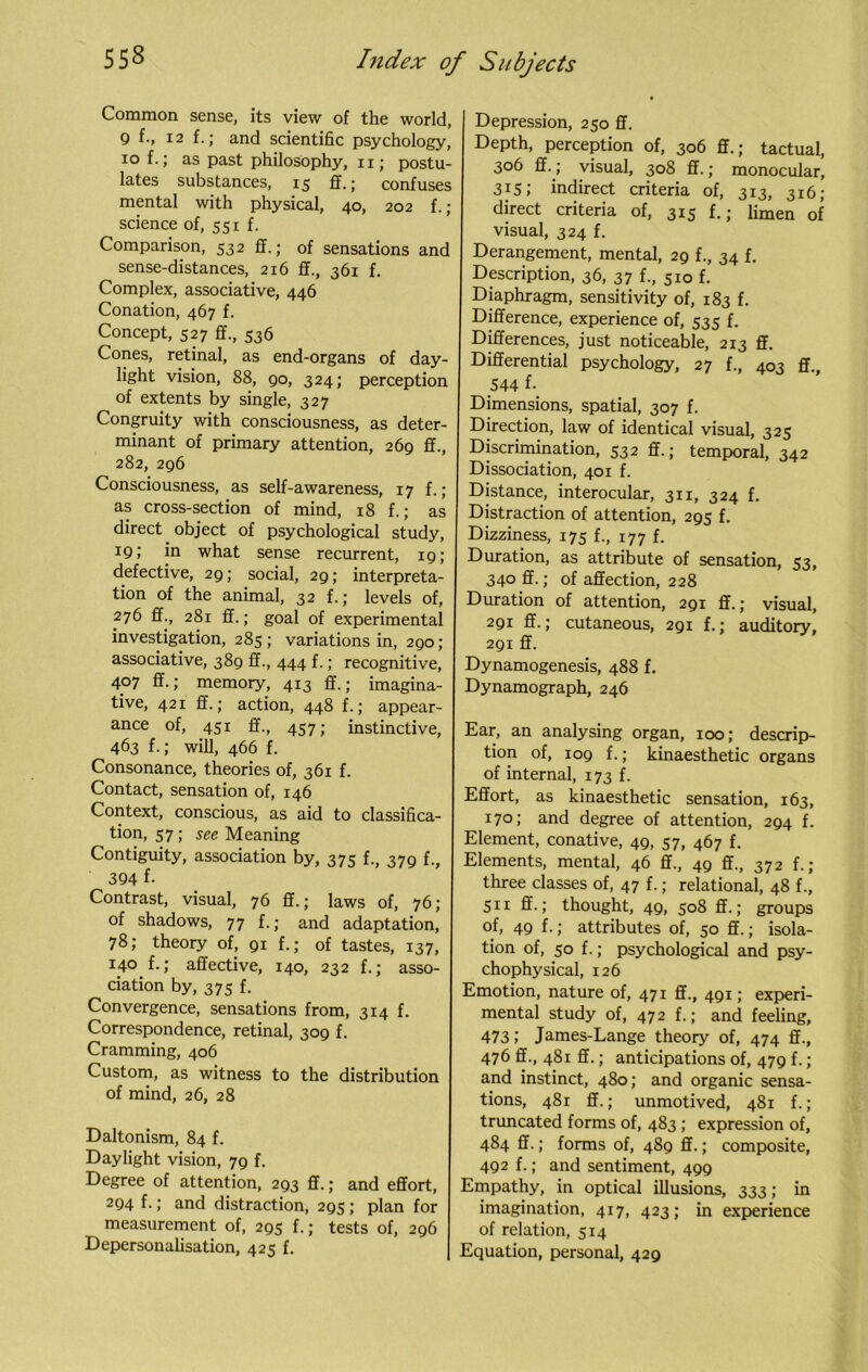 Common sense, its view of the world, Q f., 12 f.; and scientific psychology, iof.; as past philosophy, 11; postu- lates substances, 15 ff.; confuses mental with physical, 40, 202 f. ; science of, 551 f. Comparison, 532 ff.; of sensations and sense-distances, 216 ff., 361 f. Complex, associative, 446 Conation, 467 f. Concept, 527 ff., 536 Cones, retinal, as end-organs of day- light vision, 88, go, 324; perception of extents by single, 327 Congruity with consciousness, as deter- minant of primary attention, 269 ff., 282, 296 Consciousness, as self-awareness, 17 f.; as cross-section of mind, 18 f.; as direct object of psychological study, 19; in what sense recurrent, 19; defective, 29; social, 29; interpreta- tion of the animal, 32 f.; levels of, 276 ff., 281 ff.; goal of experimental investigation, 285 ; variations in, 290; associative, 389 ff., 444 f.; recognitive, 407 ff.; memory, 413 ff.; imagina- tive, 421 ff.; action, 448 f.; appear- ance of, 451 ff., 457; instinctive, 463 f-; will, 466 f. Consonance, theories of, 361 f. Contact, sensation of, 146 Context, conscious, as aid to classifica- tion, 57; see Meaning Contiguity, association by, 375 f., 379 f., 394 f- Contrast, visual, 76 ff.; laws of, 76; of shadows, 77 f.; and adaptation, 78; theory of, 91 f.; of tastes, 137, 140 f.; affective, 140, 232 f.; asso- ciation by, 375 f. Convergence, sensations from, 314 f. Correspondence, retinal, 309 f. Cramming, 406 Custom, as witness to the distribution of mind, 26, 28 Daltonism, 84 f. Daylight vision, 79 f. Degree of attention, 293 ff.; and effort, 294 f.; and distraction, 295 ; plan for measurement of, 295 f.; tests of, 296 Depersonalisation, 425 f. Depression, 250 ff. Depth, perception of, 306 ff.; tactual, 306 ff.; visual, 308 ff.; monocular, 315; indirect criteria of, 313, 316; direct criteria of, 315 f.; limen of visual, 324 f. Derangement, mental, 29 f., 34 f. Description, 36, 37 f., 510 f. Diaphragm, sensitivity of, 183 f. Difference, experience of, 535 f. Differences, just noticeable, 213 ff. Differential psychology, 27 f., 403 ff., 544 f-_ Dimensions, spatial, 307 f. Direction, law of identical visual, 325 Discrimination, 532 ff.; temporal, 342 Dissociation, 401 f. Distance, interocular, 311, 324 f. Distraction of attention, 295 f. Dizziness, 175 f., 177 f. Duration, as attribute of sensation, 53, 340 ff.; of affection, 228 Duration of attention, 291 ff.; visual, 291 ff.; cutaneous, 291 f.; auditory, 2gi ff. Dynamogenesis, 488 f. Dynamograph, 246 Ear, an analysing organ, 100; descrip- tion of, 109 f.; kinaesthetic organs of internal, 173 f. Effort, as kinaesthetic sensation, 163, 170; and degree of attention, 294 f. Element, conative, 49, 57, 467 f. Elements, mental, 46 ff., 49 ff., 372 f.; three classes of, 47 f.; relational, 48 f., 511 ff.; thought, 49, 508 ff.; groups of, 49 f.; attributes of, 50 ff.; isola- tion of, 50 f.; psychological and psy- chophysical, 126 Emotion, nature of, 471 ff., 491; experi- mental study of, 472 f.; and feeling, 473 5 James-Lange theory of, 474 ff., 476 ff., 481 ff.; anticipations of, 479 f. ; and instinct, 480; and organic sensa- tions, 481 ff.; unmotived, 481 f.; truncated forms of, 483; expression of, 484 ff.; forms of, 489 ff.; composite, 492 f.; and sentiment, 499 Empathy, in optical illusions, 333; in imagination, 417, 423; in experience of relation, 514 Equation, personal, 429