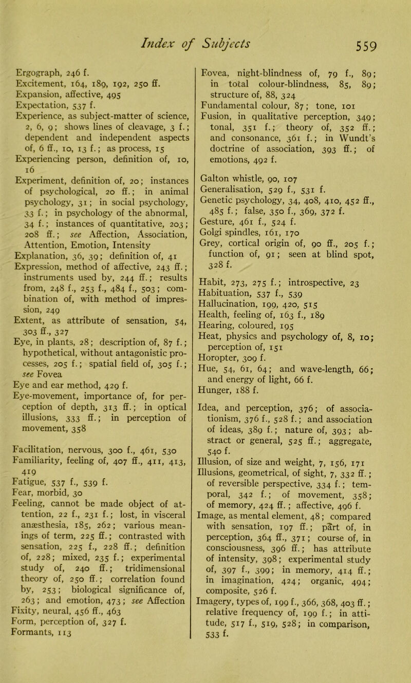 Ergograph, 246 f. Excitement, 164, 189, 192, 250 ff. Expansion, affective, 495 Expectation, 537 f. Experience, as subject-matter of science, 2, 6, 9; shows lines of cleavage, 3 f.; dependent and independent aspects of, 6 ff., 10, 13 f.; as process, 15 Experiencing person, definition of, 10, 16 Experiment, definition of, 20; instances of psychological, 20 ff.; in animal psychology, 31; in social psychology, 33 f.; in psychology of the abnormal, 34 f.; instances of quantitative, 203 ; 208 ff.; see Affection, Association, Attention, Emotion, Intensity Explanation, 36, 39; definition of, 41 Expression, method of affective, 243 ff.; instruments used by, 244 ff.; results from, 248 f., 253 f-, 484 f-, 503; com- bination of, with method of impres- sion, 249 Extent, as attribute of sensation, 54, 303 ff., 327 Eye, in plants, 28; description of, 87 f.; hypothetical, without antagonistic pro- cesses, 205 f.; spatial field of, 305 f.; see Fovea Eye and ear method, 429 f. Eye-movement, importance of, for per- ception of depth, 313 ff.; in optical illusions, 333 ff.; in perception of movement, 358 Facilitation, nervous, 300 f., 461, 530 Familiarity, feeling of, 407 ff., 411, 413, 419 Fatigue, 537 f., 539 f. Fear, morbid, 30 Feeling, cannot be made object of at- tention, 22 f., 231 f.; lost, in visceral anaesthesia, 185, 262; various mean- ings of term, 225 ff.; contrasted with sensation, 225 f., 228 ff.; definition of, 228; mixed, 235 f.; experimental study of, 240 ff.; tridimensional theory of, 250 ff.; correlation found by, 253; biological significance of, 263 ; and emotion, 473 ; see Affection Fixity, neural, 456 ff., 463 Form, perception of, 327 f. Formants, 113 Fovea, night-blindness of, 79 f., 89; in total colour-blindness, 85, 89; structure of, 88, 324 Fundamental colour, 87; tone, 101 Fusion, in qualitative perception, 349; tonal, 351 f.; theory of, 352 ff.; and consonance, 361 f.; in Wundt’s doctrine of association, 393 ff.; of emotions, 492 f. Galton whistle, 90, 107 Generalisation, 529 f., 531 f. Genetic psychology, 34, 408, 410, 452 ff., 485 f.; false, 350 f., 369, 372 f. Gesture, 461 f., 524 f. Golgi spindles, 161, 170 Grey, cortical origin of, 90 ff., 205 f.; function of, 91; seen at blind spot, 328 f. Habit, 273, 275 f.; introspective, 23 Habituation, 537 f., 539 Hallucination, 199, 420, 515 Health, feeling of, 163 f., 189 Hearing, coloured, 195 Heat, physics and psychology of, 8, 10; perception of, 151 Horopter, 309 f. Hue, 54, 61, 64; and wave-length, 66; and energy of light, 66 f. Hunger, 188 f. Idea, and perception, 376; of associa- tionism, 376 f., 528 f.; and association of ideas, 389 f.; nature of, 393 ; ab- stract or general, 525 ff.; aggregate, 54° f- Illusion, of size and weight, 7, 156, 171 Illusions, geometrical, of sight, 7, 332 ff.; of reversible perspective, 334 f.; tem- poral, 342 f.; of movement, 358 ; of memory, 424 ff.; affective, 496 f. Image, as mental element, 48 ; compared with sensation, 197 ff.; part of, in perception, 364 ff., 371; course of, in consciousness, 396 ff.; has attribute of intensity, 398; experimental study of, 397 f-, 399; in memory, 4x4 ff.; in imagination, 424; organic, 494; composite, 526 f. Imagery, types of, 199 f., 366, 368, 403 ff. ; relative frequency of, 199 f.; in atti- tude, 517 f., 519, 528; in comparison, 533 f-
