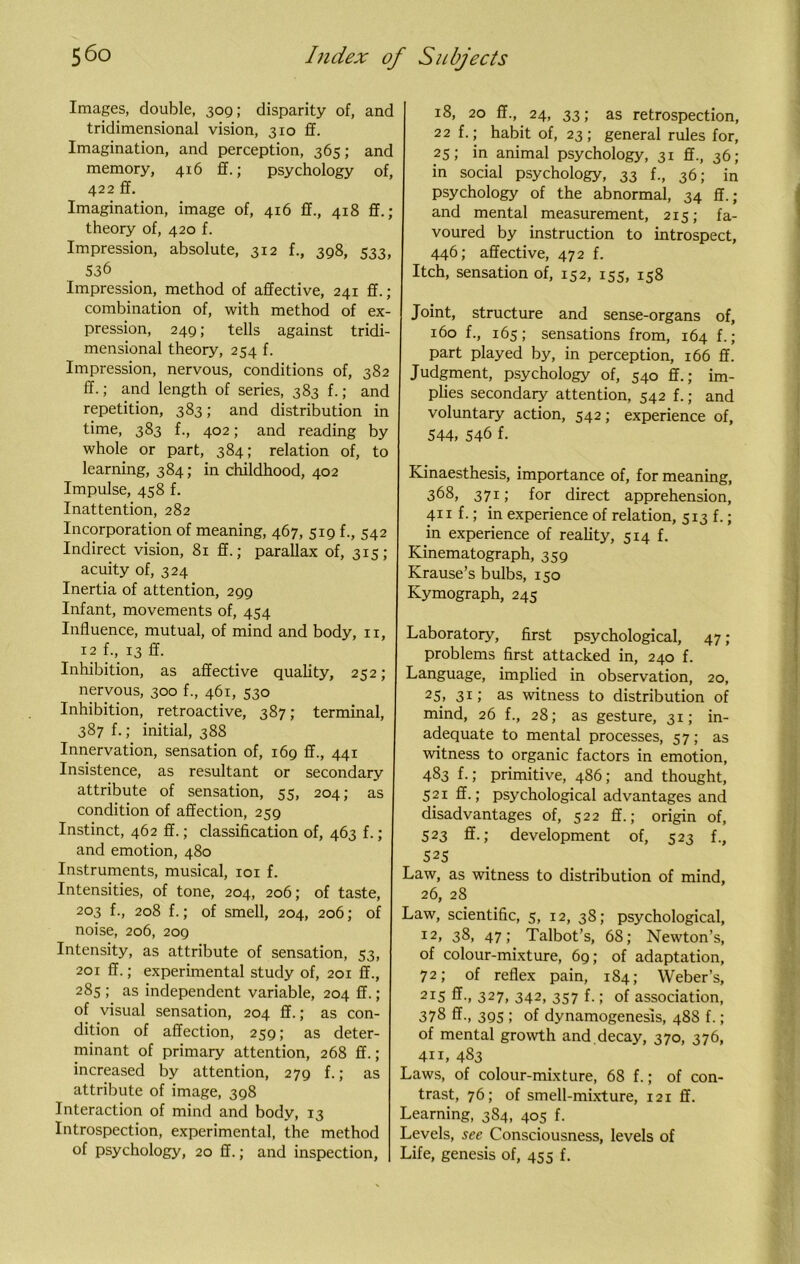 Images, double, 309; disparity of, and tridimensional vision, 3x0 ff. Imagination, and perception, 365; and memory, 416 ff.; psychology of, 422 ff. Imagination, image of, 416 ff., 418 ff.; theory of, 420 f. Impression, absolute, 312 f., 398, 533, 536 Impression, method of affective, 241 ff. ; combination of, with method of ex- pression, 249; tells against tridi- mensional theory, 254 f. Impression, nervous, conditions of, 382 ff.; and length of series, 383 f.; and repetition, 383; and distribution in time, 383 f., 402; and reading by whole or part, 384; relation of, to learning, 384; in childhood, 402 Impulse, 458 f. Inattention, 282 Incorporation of meaning, 467, 519 f., 542 Indirect vision, 81 ff.; parallax of, 315 ; acuity of, 324 Inertia of attention, 299 Infant, movements of, 454 Influence, mutual, of mind and body, 11, 12 f., 13 ff. Inhibition, as affective quality, 252; nervous, 300 f., 461, 530 Inhibition, retroactive, 387; terminal, 387 f.; initial, 388 Innervation, sensation of, 169 ff., 441 Insistence, as resultant or secondary attribute of sensation, 55, 204; as condition of affection, 259 Instinct, 462 ff.; classification of, 463 f.; and emotion, 480 Instruments, musical, 101 f. Intensities, of tone, 204, 206; of taste, 203 f., 208 f.; of smell, 204, 206; of noise, 206, 209 Intensity, as attribute of sensation, 53, 201 ff.; experimental study of, 201 ff., 285 ; as independent variable, 204 ff.; of visual sensation, 204 ff.; as con- dition of affection, 259; as deter- minant of primary attention, 268 ff.; increased by attention, 279 f.; as attribute of image, 398 Interaction of mind and body, 13 Introspection, experimental, the method of psychology, 20 ff.; and inspection, 18, 20 ff., 24, 33; as retrospection, 22 f.; habit of, 23; general rules for, 25; in animal psychology, 31 ff., 36; in social psychology, 33 f., 36; in psychology of the abnormal, 34 ff.; and mental measurement, 215; fa- voured by instruction to introspect, 446; affective, 472 f. Itch, sensation of, 152, 155, 158 Joint, structure and sense-organs of, 160 f., 165; sensations from, 164 f.; part played by, in perception, 166 ff. Judgment, psychology of, 540 ff.; im- plies secondary attention, 542 f.; and voluntary action, 542; experience of, 544, 546 f. Kinaesthesis, importance of, for meaning, 368, 371; for direct apprehension, 411 f.; in experience of relation, 513 f.; in experience of reality, 514 f. Kinematograph, 359 Krause’s bulbs, 150 Kymograph, 245 Laboratory, first psychological, 47 ; problems first attacked in, 240 f. Language, implied in observation, 20, 25, 31J as witness to distribution of mind, 26 f., 28; as gesture, 31; in- adequate to mental processes, 57; as witness to organic factors in emotion, 483 f.; primitive, 486; and thought, 521 ff.; psychological advantages and disadvantages of, 522 ff.; origin of, 523 ff.; development of, 523 f., S25 Law, as witness to distribution of mind, 26, 28 Law, scientific, 5, 12, 38; psychological, I2> 38, 47; Talbot’s, 68; Newton’s, of colour-mixture, 69; of adaptation, 72; of reflex pain, 184; Weber’s, 215 ff-, 327, 342, 357 f-; of association, 378 ff., 395 ; of dynamogenesis, 488 f.; of mental growth and decay, 370, 376, 411, 483 Laws, of colour-mixture, 68 f.; of con- trast, 76; of smell-mixture, 121 ff. Learning, 384, 405 f. Levels, see Consciousness, levels of Life, genesis of, 455 f.