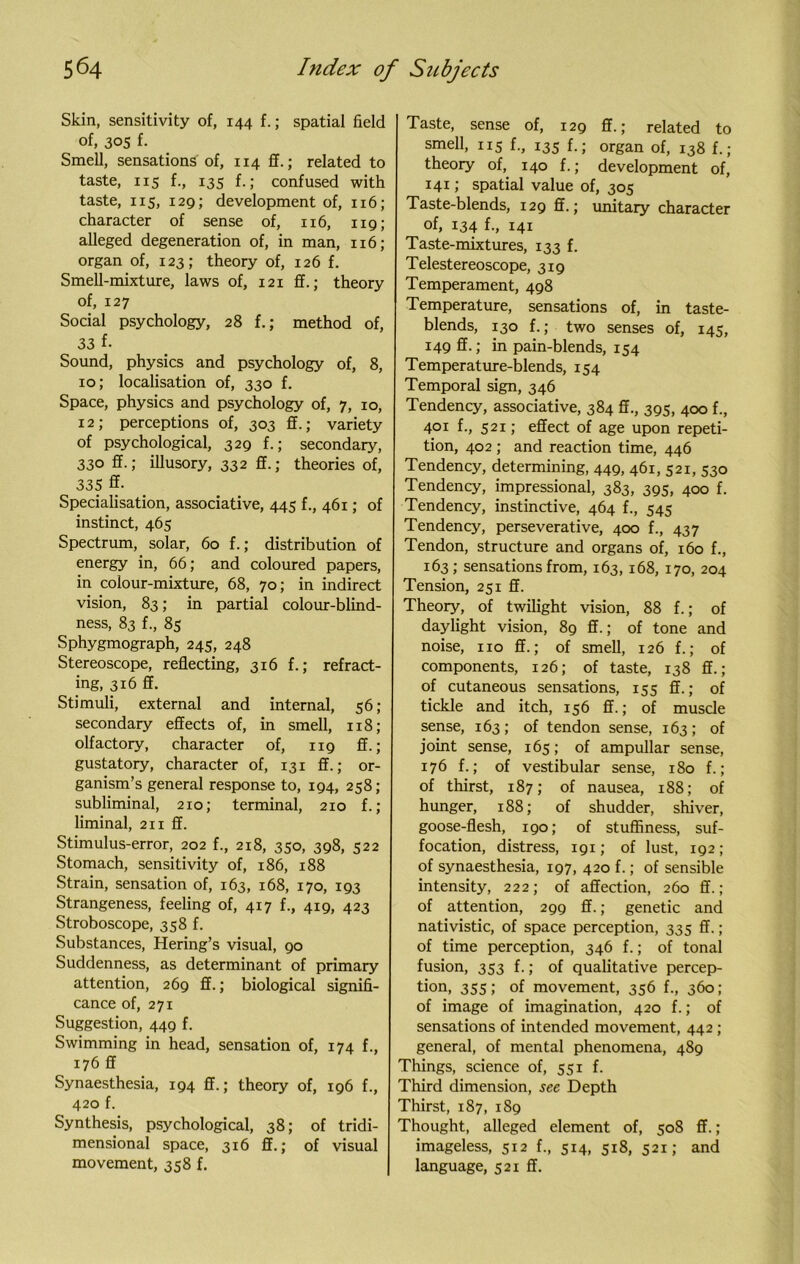 Skin, sensitivity of, 144 f.; spatial field of, 305 f- Smell, sensations of, 114 ff.; related to taste, iis f-, 135 f-5 confused with taste, 115, 129; development of, 116; character of sense of, 116, 119; alleged degeneration of, in man, 116; organ of, 123; theory of, 126 f. Smell-mixture, laws of, 121 ff.; theory of, 127 Social psychology, 28 f.; method of, 33 f- Sound, physics and psychology of, 8, 10; localisation of, 330 f. Space, physics and psychology of, 7, 10, 12; perceptions of, 303 ff.; variety of psychological, 329 f.; secondary, 330 ff.; illusory, 332 ff.; theories of, 335 ff- Specialisation, associative, 445 f., 461; of instinct, 465 Spectrum, solar, 60 f.; distribution of energy in, 66; and coloured papers, in colour-mixture, 68, 70; in indirect vision, 83; in partial colour-blind- ness, 83 f., 85 Sphygmograph, 245, 248 Stereoscope, reflecting, 316 f.; refract- ing, 316 ff. Stimuli, external and internal, 56; secondary effects of, in smell, 118; olfactory, character of, 119 ff.; gustatory, character of, 131 ff.; or- ganism’s general response to, 194, 258; subliminal, 210; terminal, 210 f.; liminal, 211 ff. Stimulus-error, 202 f., 218, 350, 398, 522 Stomach, sensitivity of, 186, 188 Strain, sensation of, 163, 168, 170, 193 Strangeness, feeling of, 417 f., 419, 423 Stroboscope, 358 f. Substances, Hering’s visual, 90 Suddenness, as determinant of primary attention, 269 ff.; biological signifi- cance of, 271 Suggestion, 449 f. Swimming in head, sensation of, 174 f., 176 ff Synaesthesia, 194 ff.; theory of, 196 f., 420 f. Synthesis, psychological, 38; of tridi- mensional space, 316 ff.; of visual movement, 358 f. Taste, sense of, 129 ff.; related to smell, 115 f., 135 f.; organ of, 138 f.; theory of, 140 f.; development of, 141; spatial value of, 305 Taste-blends, 129 ff.; unitary character of, 134 f., 141 Taste-mixtures, 133 f. Telestereoscope, 319 Temperament, 498 Temperature, sensations of, in taste- blends, 130 f.; two senses of, 145, 149 ff.; in pain-blends, 154 Temperature-blends, 154 Temporal sign, 346 Tendency, associative, 384 ff., 395, 400 f., 401 f., 521; effect of age upon repeti- tion, 402; and reaction time, 446 Tendency, determining, 449, 461, 521, 530 Tendency, impressional, 383, 395, 400 f. Tendency, instinctive, 464 f., 545 Tendency, perseverative, 400 f., 437 Tendon, structure and organs of, 160 f., 163; sensations from, 163, 168, 170, 204 Tension, 251 ff. Theory, of twilight vision, 88 f.; of daylight vision, 89 ff.; of tone and noise, no ff.; of smell, 126 f.; of components, 126; of taste, 138 ff.; of cutaneous sensations, 155 ff.; of tickle and itch, 156 ff.; of muscle sense, 163; of tendon sense, 163; of joint sense, 165; of ampullar sense, 176 f.; of vestibular sense, 180 f.; of thirst, 187; of nausea, 188; of hunger, 188; of shudder, shiver, goose-flesh, 190; of stuffiness, suf- focation, distress, 191; of lust, 192; of synaesthesia, 197, 420 f.; of sensible intensity, 222; of affection, 260 ff.; of attention, 299 ff.; genetic and nativistic, of space perception, 335 ff.; of time perception, 346 f.; of tonal fusion, 353 f.; of qualitative percep- tion, 355; of movement, 356 f., 360; of image of imagination, 420 f.; of sensations of intended movement, 442 ; general, of mental phenomena, 489 Things, science of, 551 f. Third dimension, see Depth Thirst, 187, 189 Thought, alleged element of, 508 ff.; imageless, 512 f., 514, 518, 521; and language, 521 ff.