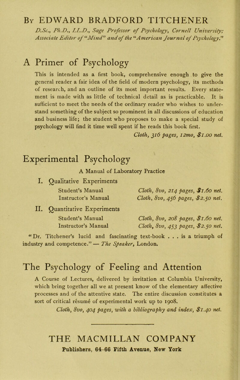 By EDWARD BRADFORD TITCHENER D.Sc., Ph.D., LL.D., Sage Professor of Psychology, Cornell University; Associate Editor of “Mind” and of the “American Journal of Psychology.” A Primer of Psychology This is intended as a first book, comprehensive enough to give the general reader a fair idea of the field of modern psychology, its methods of research, and an outline of its most important results. Every state- ment is made with as little of technical detail as is practicable. It is sufficient to meet the needs of the ordinary reader who wishes to under- stand something of the subject so prominent in all discussions of education and business life; the student who proposes to make a special study of psychology will find it time well spent if he reads this book first. Cloth, 316 pages, i2mo, Si.00 net. Experimental Psychology A Manual of Laboratory Practice I. Qualitative Experiments Student’s Manual Instructor’s Manual II. Quantitative Experiments Student’s Manual Instructor’s Manual Cloth, 8vo, 214 pages, $1.60 net. Cloth, 8vo, 456 pages, S2.50 net. Cloth, 8vo, 208 pages, $1.60 net. Cloth, 8vo, 453 pages, $2.50 net. “Dr. Titchener’s lucid and fascinating text-book ... is a triumph of industry and competence.” — The Speaker, London. The Psychology of Feeling and Attention A Course of Lectures, delivered by invitation at Columbia University, which bring together all we at present know of the elementary affective processes and of the attentive state. The entire discussion constitutes a sort of critical resume of experimental work up to 1908. Cloth, 8vo, 404 pages, with a bibliography and index, $1.40 net. THE MACMILLAN COMPANY