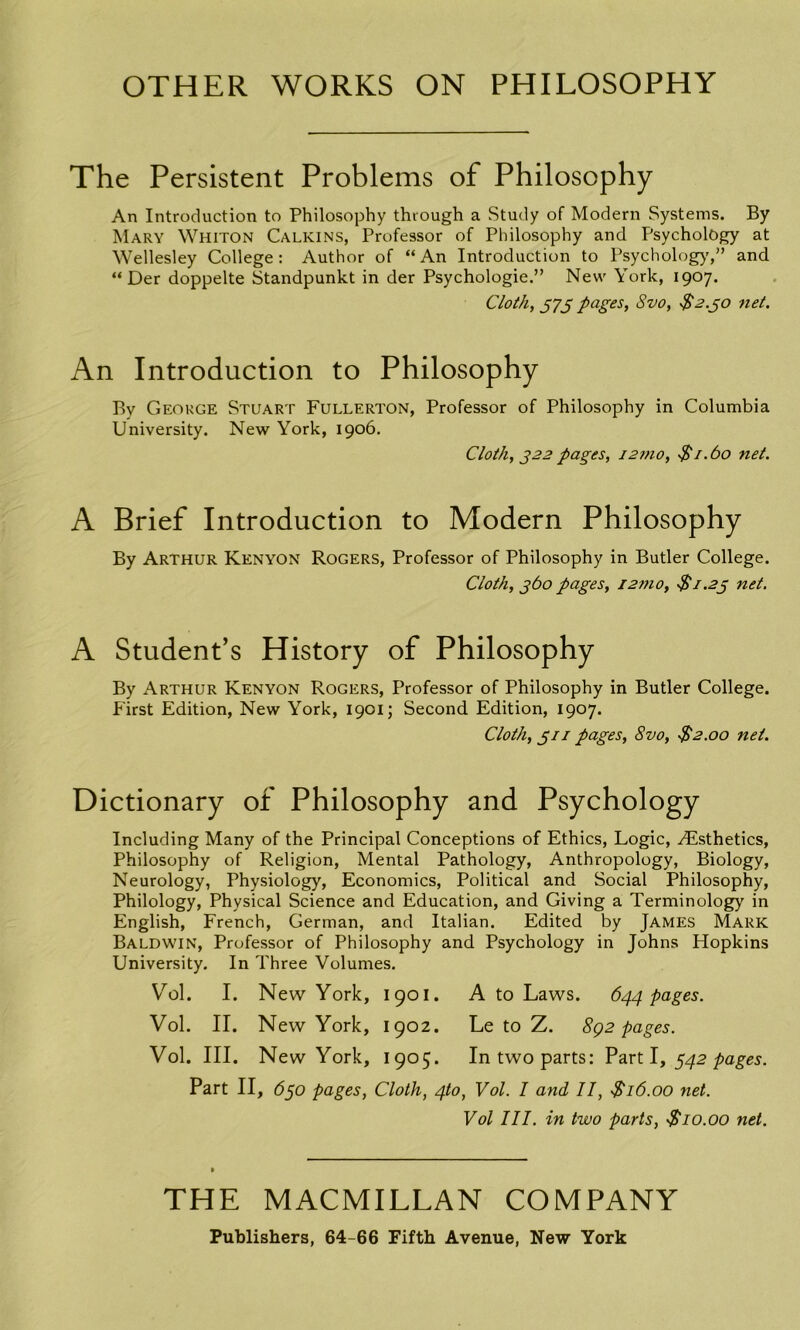 OTHER WORKS ON PHILOSOPHY The Persistent Problems of Philosophy An Introduction to Philosophy through a Study of Modern Systems. By Mary Whiton Calkins, Professor of Philosophy and Psychology at Wellesley College: Author of “An Introduction to Psycholog)',” and “ Der doppelte Standpunkt in der Psychologic.” New York, 1907. Cloth, 373 pages, Svo, $2.go net. An Introduction to Philosophy By George Stuart Fullerton, Professor of Philosophy in Columbia University. New York, 1906. Cloth, 322 pages, i2mo, •$ 1.60 net. A Brief Introduction to Modern Philosophy By Arthur Kenyon Rogers, Professor of Philosophy in Butler College. Cloth, 360 pages, i2mo, •$1.23 net. A Student’s History of Philosophy By Arthur Kenyon Rogers, Professor of Philosophy in Butler College. First Edition, New York, 1901; Second Edition, 1907. Cloth, 311 pages, Svo, $2.00 net. Dictionary of Philosophy and Psychology Including Many of the Principal Conceptions of Ethics, Logic, ^Esthetics, Philosophy of Religion, Mental Pathology, Anthropology, Biology, Neurology, Physiology, Economics, Political and Social Philosophy, Philology, Physical Science and Education, and Giving a Terminology in English, French, German, and Italian. Edited by James Mark Baldwin, Professor of Philosophy and Psychology in Johns Hopkins University. In Three Volumes. Yrol. I. New York, 1901. A to Laws. 644 pages. Vol. II. New York, 1902. Le to Z. 892 pages. Vol. III. New York, 1905. In two parts: Part I, 342 pages. Part II, 630 pages, Cloth, 4(0, Vol. I and II, $ 16.00 net. Vol III. in two parts, Si0.00 net. THE MACMILLAN COMPANY