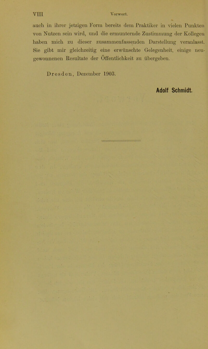 VIII Vorwort. auch in ihrer jetzigen Form bereits dem Praktiker in vielen Punkten von Nutzen sein wird, und die ermunternde Zustimmung der Kollegen haben mich zu dieser zusammenfassenden Darstellung veranlasst. Sie gibt mir gleichzeitig eine erwünschte Gelegenheit, einige neu- gewonnenen Resultate der Öffentlichkeit zu übergeben. Dresden, Dezember 1903. Adolf Schmidt.