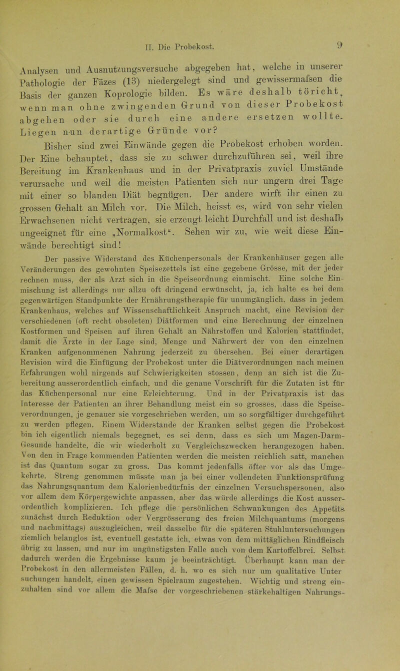 <> Analysen und Ausnut/.ungsversuche abgegeben hat, welche in unserer Pathologie der Fäzes (13) niedergelegt sind und gewissermafsen die Basis der ganzen Koprologie bilden. Es wäre deshalb törichtT wenu man ohne zwingenden Grund von dieser Probekost abgehen oder sie durch eine andere ersetzen wollte. Liegen nun derartige Gründe vor? Bisher sind zwei Einwände gegen die Probekost erhoben worden. Der Eine behauptet, dass sie zu schwer durchzuführen sei, weil ihre Bereitung nn Krankenhaus und in der Privatpraxis zuviel Umstände verursache und weil die meisten Patienten sich nur ungern drei Tage mit einer so blanden Diät begnügen. Der andere wirft ihr einen zu grossen Gehalt an Milch vor. Die Milch, heisst es, wird von sehr vielen Erwachsenen nicht vertragen, sie erzeugt leicht Durchfall und ist deshalb ungeeignet für eine .Normalkost“. Sehen wir zu, wie weit diese Ein- O CT 71 wände berechtigt sind! Der passive Widerstand des Küclienpersonals der Krankenhäuser gegen alle Veränderungen des gewohnten Speisezettels ist eine gegebene Grösse, mit der jeder rechnen muss, der als Arzt sich in die Speiseordnung einmischt. Eine solche Ein- mischung ist allerdings nur allzu oft dringend erwünscht, ja, ich halte es bei dem gegenwärtigen Standpunkte der Ernährungstherapie für unumgänglich, dass in jedem Krankenhaus, welches auf Wissenschaftlichkeit Anspruch macht, eine Revision der verschiedenen (oft recht obsoleten) Diätformen und eine Berechnung der einzelnen Kostformen und Speisen auf ihren Gehalt an Nährstoffen und Kalorien stattfindet, damit die Ärzte in der Lage sind, Menge und Nährwert der von den einzelnen Kranken aufgenommenen Nahrung jederzeit zu übersehen. Bei einer derartigen Revision wird die Einfügung der Probekost unter die Diätverordnungen nach meinen Erfahrungen wohl nirgends auf Schwierigkeiten stossen, denn an sich ist die Zu- bereitung ausserordentlich einfach, und die genaue Vorschrift für die Zutaten ist für das Küchenpersonal nur eine Erleichterung. Und in der Privatpraxis ist das Interesse der Patienten an ihrer Behandlung meist ein so grosses, dass die Speise- verordnungen, je genauer sie vorgeschrieben werden, um so sorgfältiger durchgeführt zu werden pflegen. Einem Widerstande der Kranken selbst gegen die Probekost bin ich eigentlich niemals begegnet, es sei denn, dass es sich um Magen-Darm- Gesunde handelte, die wir wiederholt zu Vergleichszwecken herangezogen haben. Von den in Frage kommenden Patienten werden die meisten reichlich satt, manchen ist das Quantum sogar zu gross. Das kommt jedenfalls öfter vor als das Umge- kehrte. Streng genommen müsste man ja bei einer vollendeten Funktionsprüfung das Nahrungsquantum dem Kalorienbedürfnis der einzelnen Versuchspersonen, also vor allem dem Körpergewichte anpassen, aber das würde allerdings die Kost ausser- ordentlich komplizieren. Ich pflege die persönlichen Schwankungen des Appetits, zunächst durch Reduktion oder Vergrösserung des freien Milchquantums (morgens und nachmittags) auszugleichen, weil dasselbe für die späteren Stuhluntersucbungeit ziemlich belanglos ist, eventuell gestatte ich, etwas von dem mittäglichen Rindfleisch übrig zu lassen, und nur im ungünstigsten Falle auch von dem Kartoffelbrei. Selbst dadurch werden die Ergebnisse kaum je beeinträchtigt. Überhaupt kann man der I robekost in den allermeisten Fällen, d. h. wo cs sich nur um qualitative Unter suchungen handelt, einen gewissen Spielraum zugestehen. Wichtig und streng ein- zuhalten sind vor allem die Malse der vorgeschriebenen stärkehaltigen Nahrungs-