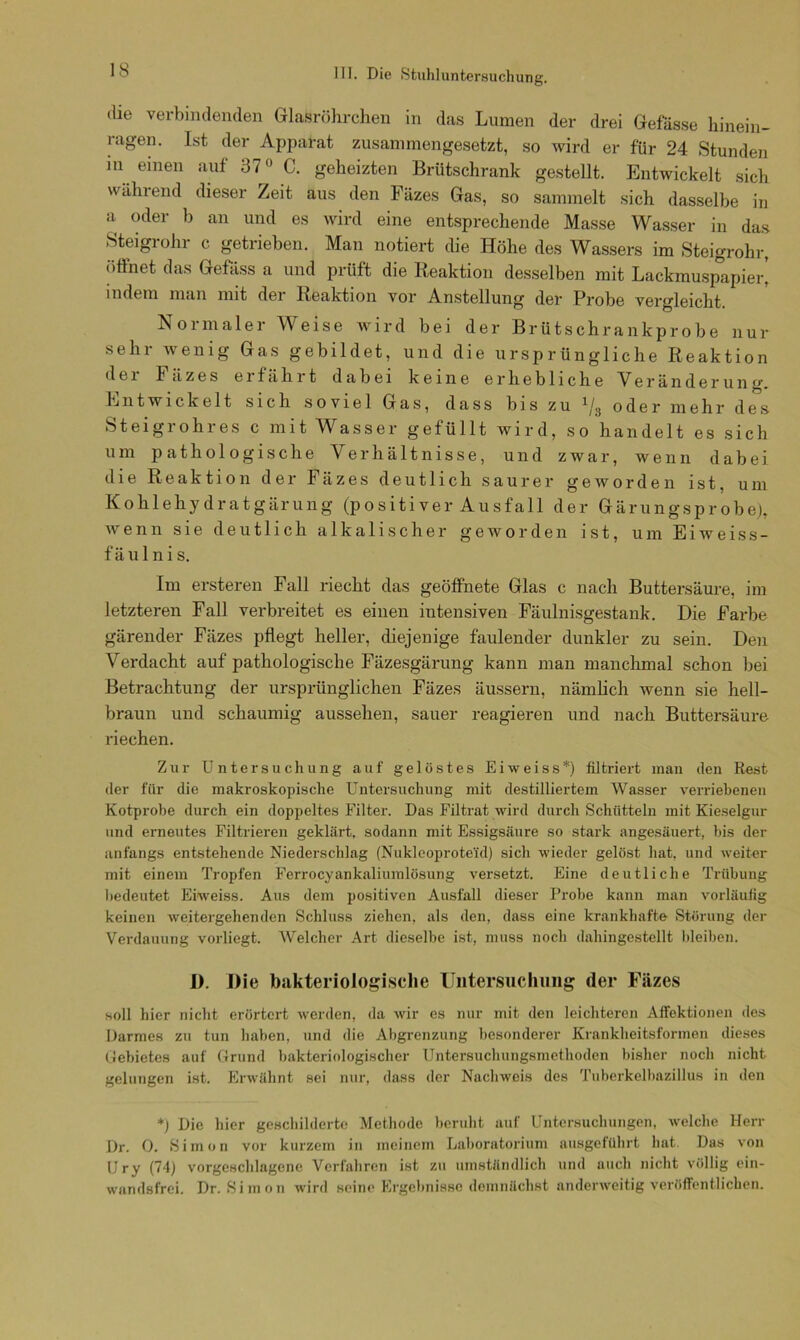 ung. die verbindenden Glasröhrchen in das Lumen der drei Gefässe hinein- ragen. Ist der Apparat zusammengesetzt, so wird er für 24 Stunden in einen auf 370 C. geheizten Brütschrank gestellt. Entwickelt sich während dieser Zeit aus den Fäzes Gas, so sammelt sich dasselbe in a oder b an und es wird eine entsprechende Masse Wasser in das Steigrohr c getrieben. Man notiert die Höhe des Wassers im Steigrohr, öffnet das Gefass a und prüft die Reaktion desselben mit Lackmuspapier! indem man mit dei Reaktion vor Anstellung der Probe vergleicht Normaler Weise wird bei der Brütschrankprobe nur sehr wenig Gas gebildet, und die ursprüngliche Reaktion dei lüzes erfährt dabei keine erhebliche Veränderung. Entwickelt sich soviel Gas, dass bis zu 1/3 oder mehr des Steigrohres c mit Wasser gefüllt wird, so handelt es sich um pathologische Verhältnisse, und zwar, wenn dabei die Reaktion der Fäzes deutlich saurer geworden ist, um Kohlehydratgärung (positiver Ausfall der Gärungsprobe), wenn sie deutlich alkalischer geworden ist, um Eiweiss- fäulnis. Im ersteren Fall riecht das geöffnete Glas c nach Buttersäure, im letzteren Fall verbreitet es einen intensiven Fäulnisgestank. Die Farbe gärender Fäzes pflegt heller, diejenige faulender dunkler zu sein. Den Verdacht auf pathologische Fäzesgärung kann man manchmal schon bei Betrachtung der ursprünglichen Fäzes äussern, nämlich wenn sie hell- braun und schaumig aussehen, sauer reagieren und nach Buttersäure riechen. Zur Untersuchung auf gelöstes Eiweiss*) filtriert man den Rest der für die makroskopische Untersuchung mit destilliertem Wasser verriebenen Kotprobe durch ein doppeltes Filter. Das Filtrat wird durch Schütteln mit Kieselgur und erneutes Filtrieren geklärt, sodann mit Essigsäure so stark angesäuert, bis der anfangs entstehende Niederschlag (Nukleoprote'id) sich wieder gelöst hat, und weiter mit einem Tropfen Ferrocyankaliumlösung versetzt. Eine deutliche Trübung bedeutet Eiweiss. Aus dem positiven Ausfall dieser Probe kann man vorläufig keinen weitergehenden Schluss ziehen, als den, dass eine krankhafte Störung der Verdauung vorliegt. Welcher Art dieselbe ist, muss noch dahingestellt bleiben. I). Die bakteriologische Untersuchung der Fäzes soll hier nicht erörtert werden, da wir es nur mit den leichteren Affektionen des Darmes zu tun haben, und die Abgrenzung besonderer Krankheitsformen dieses Gebietes auf Grund bakteriologischer Untersuchungsmethoden bisher noch nicht gelungen ist. Erwähnt sei nur, dass der Nachweis des Tuberkelbazillus in den *) Die liier geschilderte Methode beruht auf Untersuchungen, welche Herr Dr. 0. Simon vor kurzem in meinem Laboratorium ausgeführt hat. Das von Ury (74) vorgeschlagcne Verfahren ist zu umständlich und auch nicht völlig ein- wandsfrei. Dr. Simon wird seine Ergebnisse demnächst anderweitig veröffentlichen.