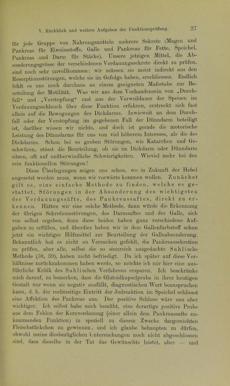 für jede Gruppe von Nahrungsmitteln mehrere Sekrete (Magen und Pankreas für Eiweissstoffe, Galle und Pankreas für fette, Speichel, Pankreas -und Darm für Stärke). Unsere jetzigen Mittel, die Ab- sonderungsgrösse der verschiedenen Verdauungssekrete direkt zu prüfen, sind noch sehr unvollkommen: wir müssen sie meist indirekt aus den Resorptionsstörungen, welche sie im Gefolge haben, erschliessen. Endlich fehlt es uns noch durchaus an einem geeigneten Mafsstabe zur Be- urteilung der Motilität. Was wir aus dem Vorhandensein von „Durch- fall- und „Verstopfung“ und aus der Verweildauer der Speisen im Verdauungsschlauch über diese Funktion erfahren, erstreckt sich fast allein auf die Bewegungen des Dickdarms. Inwieweit an dem Durch- fall oder der Verstopfung im gegebenen Fall der Dünndarm beteiligt ist, darüber wissen wir nichts, und doch ist gerade die motorische Leistung des Dünndarms für uns von viel höherem Interesse, als die des Dickdarms. Schon bei so groben Störungen, wie Katarrhen und Ge- schwüren, stösst die Beurteilung, ob sie im Dickdarm oder Dünndarm sitzen, oft auf unüberwindliche Schwierigkeiten. Wieviel mehr bei den rein funktionellen Störungen! Diese Überlegungen zeigen uns schon, wo in Zukunft der Hebel an gesetzt werden muss, wenn wir vorwärts kommen wollen. Zunächst gilt es, eine einfache Methode zu finden, welche es ge- stattet, Störungen in der Absonderung des wichtigsten der Verdauungssäfte, des Pankreassaftes, direkt zu er- kennen. Hätten wir eine solche Methode, dann würde die Erkennung der übrigen Sekretionsstörungen, des Darmsaftes und der Galle, sich von selbst ergeben, denn diese beiden haben ganz verschiedene Auf- gaben zu erfüllen, und überdies haben wir in dem Gallenfarbstoff schon jetzt ein wichtiges Hilfsmittel zur Beurteilung der Galleabsonderung. Bekanntlich hat es nicht an Versuchen gefehlt, die Pankreassekretion zu prüfen, aber alle, selbst die so sinnreich ausgedachte Sahlische Methode (38, 39), haben nicht befriedigt. Da ich später auf diese Ver- hältnisse zurückzukommen haben werde, so möchte ich mir hier eine aus- führliche Kritik des Sahli sehen Verfahrens ersparen. Ich beschränke mich darauf, zu bemerken, dass die Glutoidkapselprobe in ihrer heutigen Gestalt nur wenn sie negativ ausfällt, diagnostischen Wert beanspruchen kann, d. h. der rechtzeitige Eintritt der Jodreaktion im Speichel schliesst eine Affektion des Pankreas aus. Der positive Schluss wäre uns aber wichtiger. Ich selbst habe mich bemüht, eine derartige positive Probe aus dem Fehlen der Kernverdauung (einer allein dem Pankreassafte zu- kommenden Funktion) in speziell zu diesem Zwecke dargereichten Fleischstückchen zu gewinnen, und ich glaube behaupten zu dürfen, obwohl meine diesbezüglichen Untersuchungen noch nicht abgeschlossen sind, dass dieselbe in der Tat das Gewünschte leistet, aber — und