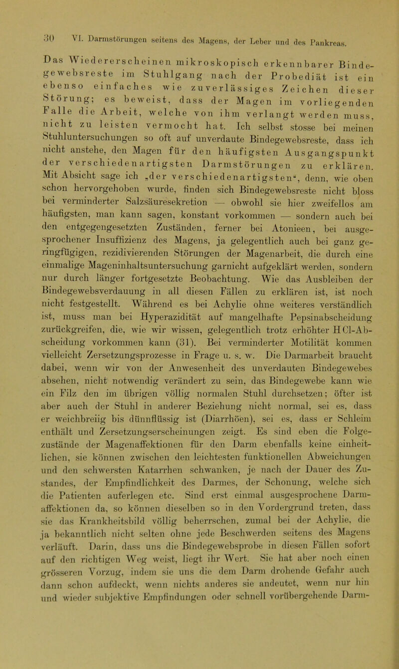 Das Wiedererscheinen mikroskopisch erkennbarer Binde- gewebsreste im Stuhlgang nach der Probediät ist ein ebenso einfaches wie zuverlässiges Zeichen dieser Störung; es beweist, dass der Magen im vorliegenden falle die Arbeit, welche von ihm verlangt werden muss, nicht zu leisten vermocht hat. Ich selbst stosse bei meinen Stuhluntersuchungen so oft auf unverdaute Bindegewebsreste, dass ich nicht anstelle, den Magen für den häufigsten Ausgangspunkt der verschiedenartigsten Darmstörungen zu erklären. Mit Absicht sage ich „der verschiedenartigsten“, denn, wie oben schon hervorgehoben wurde, finden sich Bindegewebsreste nicht tyoss bei verminderter Salzsäuresekretion —- obwohl sie hier zweifellos am häufigsten, man kann sagen, konstant Vorkommen — sondern auch bei den entgegengesetzten Zuständen, ferner bei Atonieen, bei ausge- sprochener Insuffizienz des Magens, ja gelegentlich auch bei ganz ge- ringfügigen, rezidivierenden Störungen der Magenarbeit, die durch eine einmalige Mageninhaltsuntersuchung garnicht aufgeklärt werden, sondern nur durch länger fortgesetzte Beobachtung. Wie das Ausbleiben der Bindegewebsverdauung in all diesen Fällen zu erklären ist, ist noch nicht festgestellt. Während es bei Achylie ohne weiteres verständlich ist, muss man bei Hyperazidität auf mangelhafte Pepsinabscheidung zurückgreifen, die, wie wir wissen, gelegentlich trotz erhöhter HCl-Ab- scheidung vorkonnnen kann (31). Bei verminderter Motilität kommen vielleicht Zersetzungsprozesse in Frage u. s. w. Die Darmarbeit braucht dabei, wenn wir von der Anwesenheit des unverdauten Bindegewebes absehen, nicht notwendig verändert zu sein, das Bindegewebe kann wie ein Filz den im übrigen völlig normalen Stuhl durchsetzen: öfter ist aber auch der Stuhl in anderer Beziehung nicht normal, sei es, dass er weichbreiig bis dünnflüssig ist (Diarrhöen), sei es, dass er Schleim enthält und Zersetzungserscheinungen zeigt. Es sind eben die Folge- zustände der Magenaffektionen für den Darm ebenfalls keine einheit- lichen, sie können zwischen den leichtesten funktionellen Abweichungen und den schwersten Katarrhen schwanken, je nach der Dauer des Zu- standes, der Empfindlichkeit des Darmes, der Schonung, welche sich die Patienten auferlegen etc. Sind erst einmal ausgesprochene Darm- affektionen da, so können dieselben so in den Vordergrund treten, dass sie das Krankheitsbild völlig beherrschen, zumal bei der Achylie, die ja bekanntlich nicht selten ohne jede Beschwerden seitens des Magens verläuft. Darin, dass uns die Bindegewebsprobe in diesen Fällen sofort auf den richtigen Weg weist, liegt ihr Wert. Sie hat aber noch einen grösseren Vorzug, indem sie uns die dem Darm drohende Gefahr auch dann schon aufdeckt, wenn nichts anderes sie andeutet, wenn nur hin und wieder subjektive Empfindungen oder schnell vorübergehende Dann-