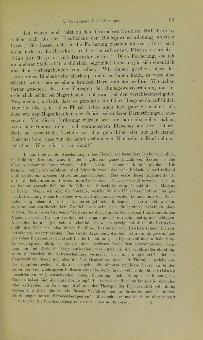 Ich wende mich jetzt zu den therapeutischen Schlüssen, welche sich aus der Insuffizienz der Bindegewehsverdauung ableiten lassen. Sie lassen sich in die Forderung zusammenfassen: fort mit dem rohen, halbrohen und geräucherten Fleisch aus der Diät der Magen- und Darm kranken! Diese Forderung, die ich an anderer Steife (17) ausführlich begründet habe, ergibt sich eigentlich aus dem vorhergehenden von selbst. Wir haben gesehen, dass dei Darm rohes Bindegewebe überhaupt nicht verdauen kann, es wäre also töricht, wenn man es einem kranken Darm anbieten wollte. Wir haben ferner gesehen, dass das Versagen der Bindegewebsverdauung ausser- ordentlich leicht bei Magenleiden, und zwar bei den verschiedenartigsten Magenleiden, auftritt, dass es geradezu ein feines Reagenz darauf bildet. Wir tun also gut, rohes Fleisch lieber auch hier ganz zu meiden, als dass wir den Magenkranken der Gefahr sekundärer Darmstörungen aus- setzen. Von dieser Forderung würden wir nur dann abzugehen haben, wenn der Genuss rohen und geräucherten Fleisches auf der anderen Beite so wesentliche Vorteile vor dem gekochten oder gut gebratenen Fleisches böte, dass wir die damit verbundenen Nachteile in Kauf nehmen müssten. Wie steht es nun damit? Bekanntlich ist die Anschauung, rohes Fleisch sei besonders leicht verdaulich, im Publikum fest eingewurzelt, und es gibt eine ganze Anzahl von Ärzten, welche diese Anschauung durch wissenschaftliche Gründe stützen zu können glauben. Die Gründe, welche sie anführen, sind folgende zwei: das rohe Fleisch ist safttreibend und besitzt ein grosses Säurebindungsvermögen. Das erste dieser Argumente ist durch die bekannten und interessanten Tierversuche Pawlows (32) erwiesen worden, es kommt vornehmlich für die Fälle von Subazidität resp. Anazidität des Magens in Frage. Wenn wir aber die Vorteile, welche für die HCl-Ausscheidung hier aus der Darreichung rohen Fleisches eventuell gewonnen werden können, mit den Nach- teilen vergleichen, die durch das miteingeführte Bindegewebe verursacht werden, so kann von vornherein kein Zweifel daran sein, dass die letzteren 'erheblich über- wiegen. Denn die safttreibende Wirkung ist doch nur für den normal funktionierenden Magen erwiesen, für den kranken ist sie ganz gewiss nur sehr niedrig anzuschlagen. Ausserdem kann sie jederzeit, wie ebenfalls Pawlo w gezeigt hat, durch die Extraktiv- stoffe des Fleisches, also durch Bouillon, Lösungen von Liebig’schem Fleisch- exftakt etc. ersetzt werden. Das zweite Argument, das hohe Säurebindungsvermögen des rohen Fleisches ist eventuell für die Behandlung der Hyperazidität von Bedeutung. Es widerspricht übrigens bis zu einem gewissen Grade dem erstgenannten; denn man kann mit Recht die Frage aufwerfen: was nützt mir die erhöhte Säurebindung, wenn gleichzeitig die Saftabscheidung vermehrt wird und umgekehrt? Bei der Hyperazidität liegen nun aber die Verhältnisse so, dass jede Therapie, welche von der symptomatischen Indikation ausgeht, die abnorm gebildete Säure zu binden hinter der viel wichtigeren Indicatio causalis, derjenigen, welche die Säurebildung einschränken will, zurückstehen muss. Schonung, nicht Übung oder Reizung des Magens heisst liier die erste Forderung! Ich habe deshalb schon lange alle reizenden oder safttreibenden Nahrungsmittel aus der Therapie der Hyperazidität vollständig verbannt, und ich glaube mit diesem Verfahren meinen Patienten mehr zu nützen als die sogenannten „Eiweisstherapeuten“. Muss schon einmal die Säure abgestumpft Schmidt, Die Fnnktionsprüfung des Darmes mittels der Probokost. n