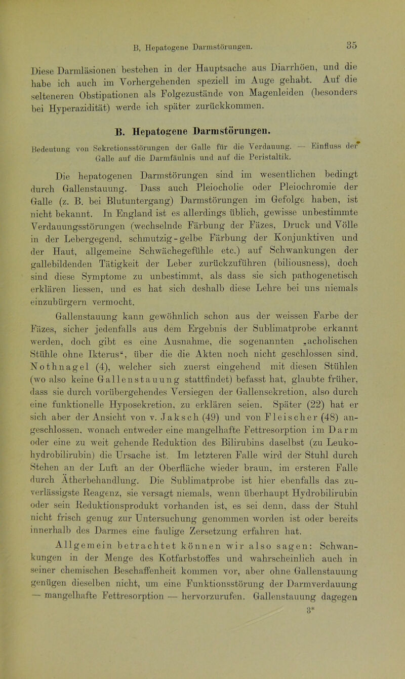 85 Diese Darmläsionen bestehen in der Hauptsache aus Diarrhöen, und die habe ich auch im Vorhergehenden speziell im Auge gehabt. Aut die selteneren Obstipationen als Folgezustände von Magenleiden (besonders bei Hyperazidität) werde ich später zurückkommen. B. Hepatogene Darmstörungen. Bedeutung von Sekretionsstörungen der Galle für die Verdauung. — Einfluss der Galle auf die Darmfäulnis und auf die Peristaltik. Die hepatogenen Darmstörungen sind im wesentlichen bedingt durch Gallenstauung. Dass auch Pleiocholie oder Pleiochromie der Galle (z. B. bei Blutuntergang) Darmstörungen im Gefolge haben, ist nicht bekannt. In England ist es allerdings üblich, gewisse unbestimmte Verdauungsstörungen (wechselnde Färbung der Fäzes, Druck und Völle in der Lebergegend, schmutzig - gelbe Färbung der Konjunktiven und der Haut, allgemeine Schwächegefühle etc.) auf Schwankungen der gallebildenden Tätigkeit der Leber zurückzuführen (biliousness), doch sind diese Symptome zu unbestimmt, als dass sie sich pathogenetisch erklären Hessen, und es hat sich deshalb diese Lehre bei uns niemals einzubürgern vermocht. Gallenstauung kann gewöhnlich schon aus der weissen Farbe der Fäzes, sicher jedenfalls aus dem Ergebnis der Sublimatprobe erkannt werden, doch gibt es eine Ausnahme, die sogenannten „acholischen Stühle ohne Ikterus“, über die die Akten noch nicht geschlossen sind. Nothnagel (4), welcher sich zuerst eingehend mit diesen Stühlen (wo also keine Gallenstauung stattfindet) befasst hat, glaubte früher, dass sie durch vorübergehendes Versiegen der Gallensekretion, also durch eine funktionelle Hyposekretion, zu erklären seien. Später (22) hat er sich aber der Ansicht von v. Jak sch (49) und von Fleischer (48) an- geschlossen. wonach entweder eine mangelhafte Fettresorption im Darm oder eine zu weit gehende Reduktion des Bilirubins daselbst (zu Leuko- hydrobilirubin) die Ursache ist. Im letzteren Falle wird der Stuhl durch Stehen an der Luft an der Oberfläche wieder braun, im ersteren Falle durch. Atherbehandlung. Die Sublimatprobe ist liier ebenfalls das zu- verlässigste Reagenz, sie versagt niemals, wenn überhaupt Hydrobilirubin oder sein Reduktionsprodukt vorhanden ist, es sei denn, dass der Stuhl nicht frisch genug zur Untersuchung genommen worden ist oder bereits innerhalb des Darmes eine faulige Zersetzung erfahren hat. Allgemein betrachtet können wir also sagen: Schwan- kungen in der Menge des Kotfarbstoffes und wahrscheinlich auch in seiner chemischen Beschaffenheit kommen vor, aber ohne Gallenstauung genügen dieselben nicht, um eine Funktionsstörung der Darmverdauung — mangelhafte Fettresorption •— hervorzurufen. Gallenstauung dagegen 3*