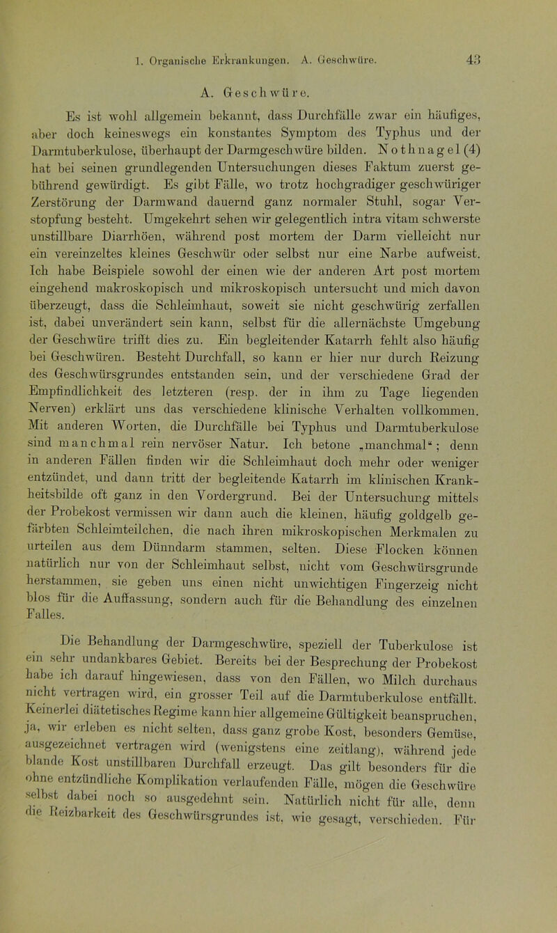 A. Geschwüre. Es ist wohl allgemein bekannt, dass Durchfälle zwar ein häufiges, aber doch keineswegs ein konstantes Symptom des Typhus und der Darmtuberkulose, überhaupt der Darmgeschwüre bilden. N o t h n a g e 1 (4) hat bei seinen grundlegenden Untersuchungen dieses Faktum zuerst ge- bührend gewürdigt. Es gibt Fälle, wo trotz hochgradiger geschwüriger Zerstörung der Darmwand dauernd ganz normaler Stuhl, sogar Ver- stopfung besteht. Umgekehrt sehen wir gelegentlich intra vitam schwerste unstillbare Diarrhöen, während post mortem der Darm vielleicht nur ein vereinzeltes kleines Gesclnvür oder selbst nur eine Narbe aufweist. Ich habe Beispiele sowohl der einen wie der anderen Art post mortem eingehend makroskopisch und mikroskopisch untersucht und mich davon überzeugt, dass die Schleimhaut, soweit sie nicht geschwürig zerfallen ist, dabei unverändert sein kann, selbst für die allernächste Umgebung der Geschwüre trifft dies zu. Ein begleitender Katarrh fehlt also häufig bei Geschwüren. Besteht Durchfall, so kann er hier nur durch Reizung des Geschwürsgrundes entstanden sein, und der verschiedene Grad der Empfindlichkeit des letzteren (resp. der in ihm zu Tage liegenden Nerven) erklärt uns das verschiedene klinische Verhalten vollkommen. Mit anderen Worten, die Durchfälle bei Typhus und Darmtuberkulose sind manchmal rein nervöser Natur. Ich betone „manchmal“; denn in anderen Fällen finden wir die Schleimhaut doch mehr oder weniger o entzündet, und dann tritt der begleitende Katarrh im klinischen Krank- heitsbilde oft ganz in den Vordergrund. Bei der Untersuchung mittels der Probekost vermissen wir dann auch die kleinen, häufig' goldgelb o-e- färbten Schleimteilchen, die nach ihren mikroskopischen Merkmalen zu urteilen aus dem Dünndarm stammen, selten. Diese Flocken können natürlich nur von der Schleimhaut selbst, nicht vom Geschwürsgrunde herstammen, sie geben uns einen nicht unwichtigen Fingerzeig nicht blos für die Auffassung, sondern auch für die Behandlung des einzelnen Falles. Die Behandlung der Darmgeschwüre, speziell der Tuberkulose ist ein sein undankbares Gebiet. Bereits bei der Besprechung der Probekost habe ich darauf hingewiesen, dass von den Fällen, wo Milch durchaus nicht vertragen wird, ein grosser Teil auf die Darmtuberkulose entfällt. Keinerlei diätetisches Regime kann hier allgemeine Gültigkeit beanspruchen, ja, wir erleben es nicht selten, dass ganz grobe Kost, besonders Gemüse, ausgezeichnet vertragen wird (wenigstens eine zeitlang), während jede blande Kost unstillbaren Durchfall erzeugt. Das gilt besonders für die ohne entzündliche Komplikation verlaufenden Fälle, mögen die Geschwüre selbst dabei noch so ausgedehnt sein. Natürlich nicht für alle, denn die Reizbarkeit des Geschwürsgrundes ist, wie gesagt, verschieden. Für