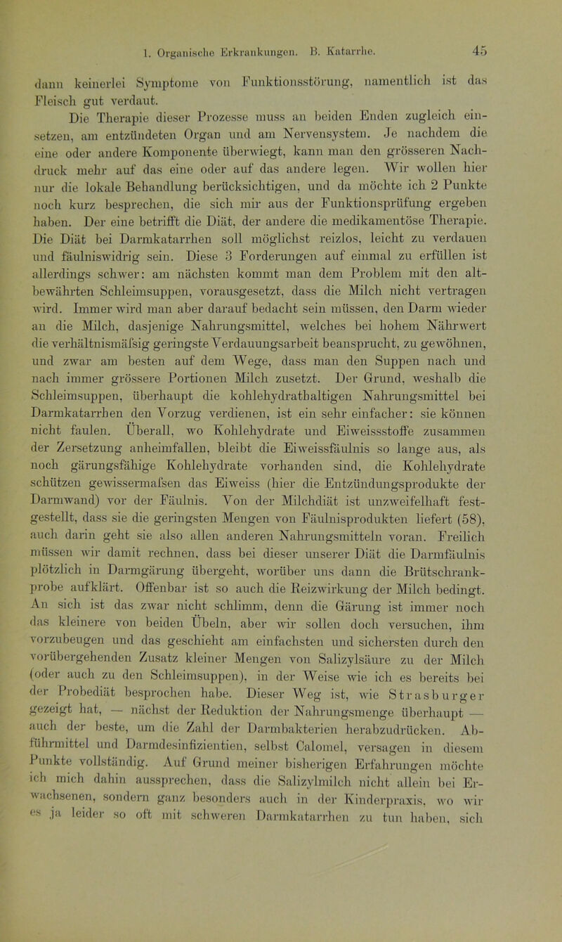 dann keinerlei Symptome von Funktionsstörung, namentlich ist das Fleisch gut verdaut. Die Therapie dieser Prozesse muss an beiden Enden zugleich ein- setzeu, am entzündeten Organ und am Nervensystem. Je nachdem die eine oder andere Komponente überwiegt, kann man den grösseren Nach- druck mehr auf das eine oder auf das andere legen. Wir wollen hier nur die lokale Behandlung berücksichtigen, und da möchte ich 2 Punkte noch kurz besprechen, die sich mir aus der Funktionsprüfung ergeben haben. Der eine betrifft die Diät, der andere die medikamentöse Therapie. Die Diät bei Darmkatarrhen soll möglichst reizlos, leicht zu verdauen und fäulniswidrig sein. Diese 3 Forderungen auf einmal zu erfüllen ist allerdings schwer: am nächsten kommt man dem Problem mit den alt- bewährten Schleimsuppen, vorausgesetzt, dass die Milch nicht vertragen wird. Immer wird man aber darauf bedacht sein müssen, den Darm wieder an die Milch, dasjenige Nahrungsmittel, welches bei hohem Nährwert die verhältnismäfsig geringste Verdauungsarbeit beansprucht, zu gewöhnen, und zwar am besten auf dem Wege, dass man den Suppen nach und nach immer grössere Portionen Milch zusetzt. Der Grund, weshalb die Schleimsuppen, überhaupt die kohlehydrathaltigen Nahrungsmittel bei Darmkatarrhen den Vorzug verdienen, ist ein sehr einfacher: sie können nicht faulen. Überall, wo Kohlehydrate und Eiweissstoffe zusammen der Zersetzung anheimfallen, bleibt die Eiweissfäulnis so lange aus, als noch gärungsfähige Kohlehydrate vorhanden sind, die Kohlehydrate schützen gewissermafsen das Eiweiss (hier die Entzündungsprodukte der Darmwand) vor der Fäulnis. Von der Milchdiät ist unzweifelhaft fest- gestellt, dass sie die geringsten Mengen von Fäulnisprodukten liefert (58), auch darin geht sie also allen anderen Nahrungsmitteln voran. Freilich müssen wir damit rechnen, dass bei dieser unserer Diät die Darmfäulnis plötzlich in Darmgärung übergeht, worüber uns dann die Brütschrank- probe aufklärt. Offenbar ist so auch die Reizwirkung der Milch bedingt. An sich ist das zwar nicht schlimm, denn die Gärung ist immer noch das kleinere von beiden Übeln, aber wir sollen doch versuchen, ihm vorzubeugen und das geschieht am einfachsten und sichersten durch den vorübergehenden Zusatz kleiner Mengen von Salizylsäure zu der Milch (oder auch zu den Schleimsuppen), in der Weise wie ich es bereits bei der Probediät besprochen habe. Dieser Weg ist, wie Strasburger gezeigt hat, — nächst der Reduktion der Nahrungsmenge überhaupt — auch der beste, um die Zahl der Darmbakterien herabzudrücken. Ab- führmittel und Darmdesinfizientien, selbst Caloniel, versagen in diesem Punkte vollständig. Auf Grund meiner bisherigen Erfahrungen möchte ich mich dahin aussprechen, dass die Salizylmilch nicht allein bei Er- wachsenen, sondern ganz besonders auch in der Kinderpraxis, wo wir es ja leider so oft mit schweren Darmkatarrhen zu tun haben, sich