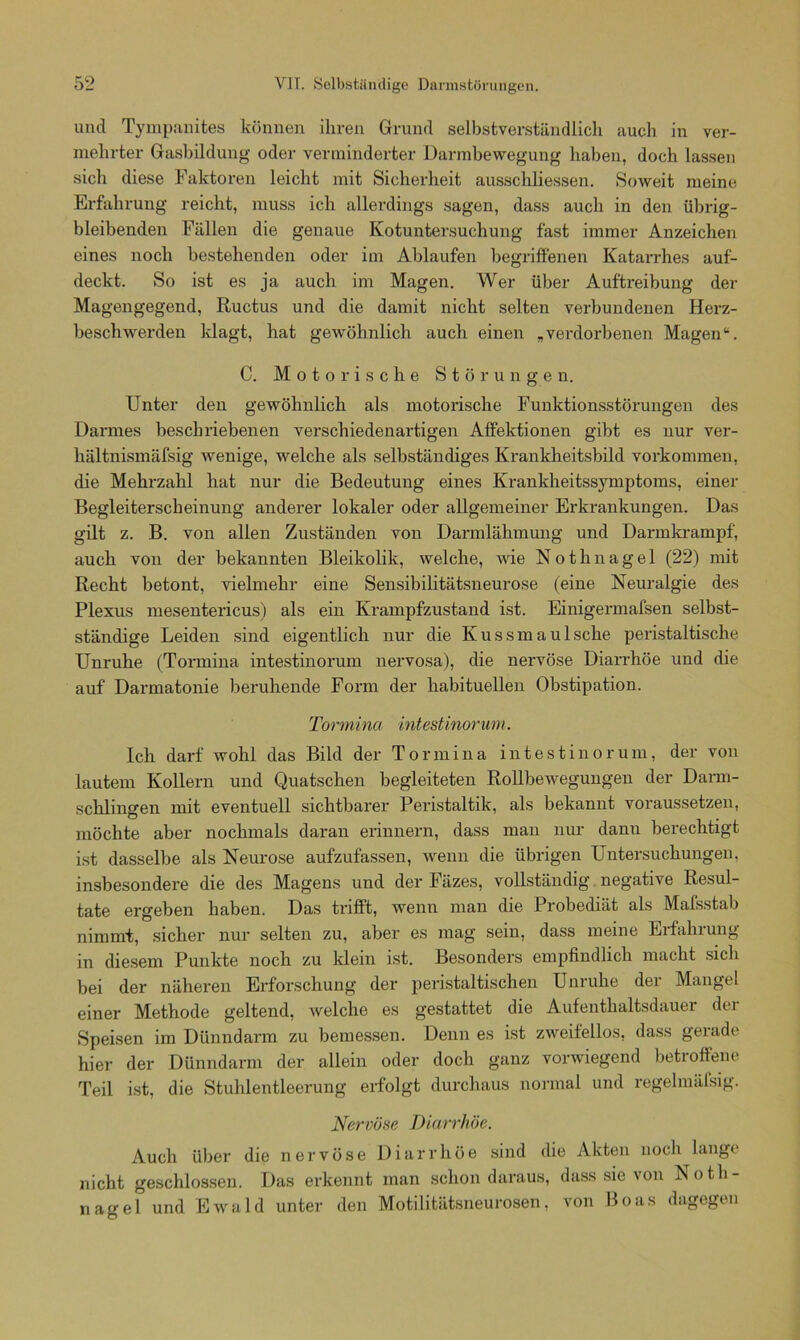 und Tympanites können ihren Grund selbstverständlich auch in ver- mehrter Gasbildung oder verminderter Darmbewegung haben, doch lassen sich diese Faktoren leicht mit Sicherheit ausschliessen. Soweit meine Erfahrung reicht, muss ich allerdings sagen, dass auch in den übrig- bleibenden Fällen die genaue Kotuntersuchung fast immer Anzeichen eines noch bestehenden oder im Ablaufen begriffenen Katarrhes auf- deckt. So ist es ja auch im Magen. Wer über Auftreibung der Magengegend, Ructus und die damit nicht selten verbundenen Herz- beschwerden klagt, hat gewöhnlich auch einen „verdorbenen Magen“. C. Motorische Störungen. Unter den gewöhnlich als motorische Funktionsstörungen des Darmes beschriebenen verschiedenartigen Affektionen gibt es nur ver- hältnismäfsig wenige, welche als selbständiges Krankheitsbild Vorkommen, die Mehrzahl hat nur die Bedeutung eines Krankheitssymptoms, einer Begleiterscheinung anderer lokaler oder allgemeiner Erkrankungen. Das gilt z. B. von allen Zuständen von Darmlähmung und Darmkrampf, auch von der bekannten Bleikolik, welche, wie Nothnagel (22) mit Recht betont, vielmehr eine Sensibilitätsneurose (eine Neuralgie des Plexus mesentericus) als ein Krampfzustand ist. Einigermafsen selbst- ständige Leiden sind eigentlich nur die Kussmaulsche peristaltische Unruhe (Tormina intestinorum nervosa), die nervöse Diarrhöe und die auf Darmatonie beruhende Form der habituellen Obstipation. Tormina intestinorum. Ich darf wohl das Bild der Tormina intestinorum, der von lautem Kollern und Quatschen begleiteten Rollbewegungen der Dann- schlingen mit eventuell sichtbarer Peristaltik, als bekannt voraussetzen, möchte aber nochmals daran erinnern, dass man nur danu berechtigt ist dasselbe als Neurose aufzufassen, wenn die übrigen Untersuchungen, insbesondere die des Magens und der Fäzes, vollständig negative Resul- tate ergeben haben. Das trifft, wenn man die Probediät als Mafsstab nimmt, sicher nur selten zu, aber es mag sein, dass meine Eifahiung in diesem Punkte noch zu klein ist. Besonders empfindlich macht sich bei der näheren Erforschung der peristaltischen Unruhe der Mangel einer Methode geltend, welche es gestattet die Aufenthaltsdauer der Speisen im Dünndarm zu bemessen. Denn es ist zweifellos, dass gerade hier der Dünndarm der allein oder doch ganz vorwiegend betroffene Teil ist, die Stuhlentleerung erfolgt durchaus normal und regelmäfsig. Nervöse Diarrhöe. Auch über die nervöse Diarrhöe sind die Akten noch lange nicht geschlossen. Das erkennt man schon daraus, dass sie von Noth- nagel und Ewald unter den Motilitätsneurosen, von Boas dagegen