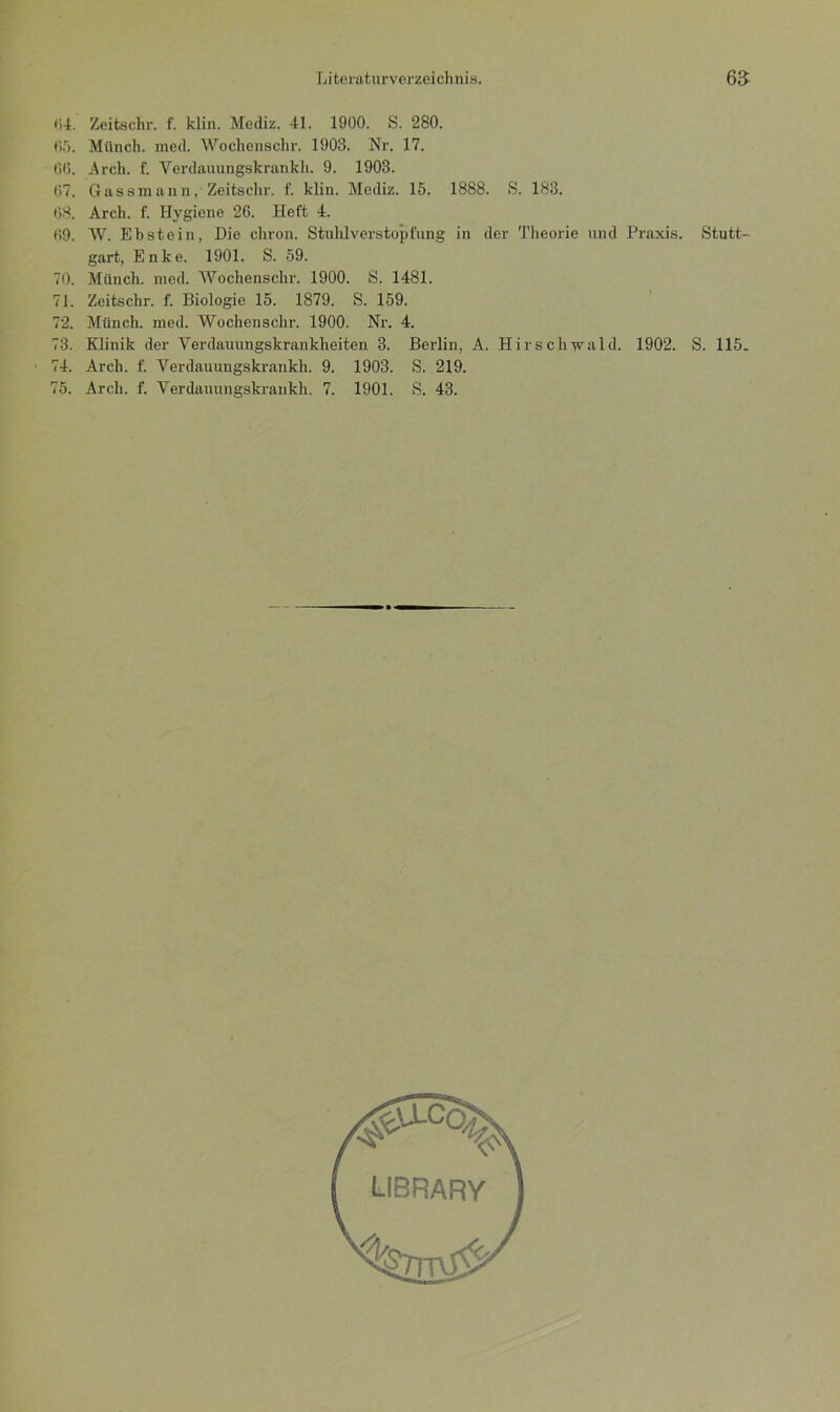 «4. Zeitschr. f. klin. Mediz. 41. 1900. S. 280. 05. Münch, med. Wochenschr. 1903. Nr. 17. 66. Arch. f. Verdauungskrankh. 9. 1903. 67. Gassmann, Zeitschr. f. klin. Mediz. 15. 1888. S. 183. 68. Arch. f. Hygiene 26. Heft 4. 69. W. Ebstein, Die chron. Stuhlverstopfung in der Theorie und Praxis. Stutt- gart, Enke. 1901. S. 59. 70. Münch, med. Wochenschr. 1900. S. 1481. 71. Zeitschr. f. Biologie 15. 1879. S. 159. 72. Münch, med. Wochenschr. 1900. Nr. 4. 73. Klinik der Verdauungskrankheiten 3. Berlin, A. Hirschvrald. 1902. S. 115. 74. Arch. f. Verdauungskrankh. 9. 1903. S. 219.