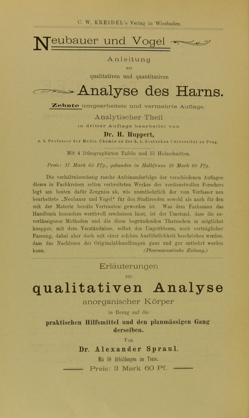 ^Jeubauer und Vogel A n 1 e itung zur qualitativen und quantitativen - Analyse des Harns. Zehnte umgearbeitete und vermehrte Auflage. Analytischer Theil in dritter Auflage bearbeitet von Dr. H. Huppert, o. 5. Professur der Medio. Chemie an der k. k. deutschen Universität zu Prag. Mit 4 lithographirten Tafeln und 55 Holzschnitten. Preis: 17 Mark Gö Pfg., gebunden in Halbfranz 19 Mark 60 Pfg. Die verhältnissmässig rasche 'Aufeinanderfolge der verschiedenen Auflagen dieses in Fachkreisen selten verbreiteten Werkes des verdienstvollen Forschers legt am besten dafür Zeugniss ab, wie unentbehrlich der vom Verfasser neu bearbeitete „Neubauer und Vogel“ für den Studirenden sowohl als auch für den mit der Materie bereits Vertrautem geworden ist. Was dem Fachmann das Handbuch besonders werthvoll erscheinen lässt, ist der Umstand, dass die zu- verlässigeren Methoden und die diese begründenden Thatsachen in möglichst knapper, mit dem Verständnisse, selbst des Ungeübteren, noch verträglicher Fassung, dabei aber doch mit einer solchen Ausführlichkeit beschrieben werden, dass das Nachlesen der Originalabhandlungen ganz und gar entbehrt werden kann. (Pharmaceutische Zeitung.) Erläuterungen zur qualitativen Analyse anorganischer Körper in Bezug auf die praktischen Hilfsmittel und den planniässigen Gang derselben. Von Dr. Alexander Spraul. Jlil 50 Abbildungen im Texte. Preis: 3 Mark 60 Pf.