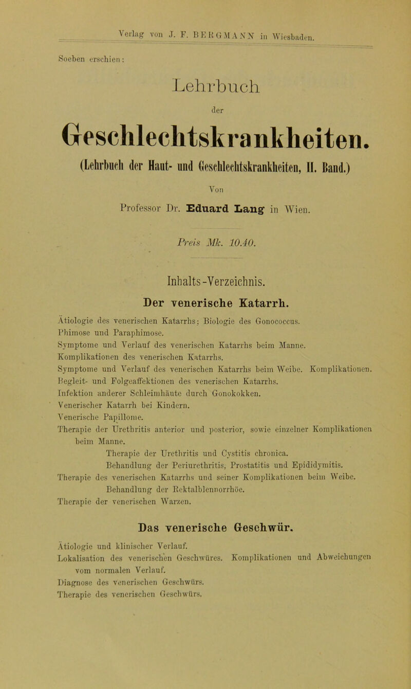 Soeben erschien: Lehrbuch Geschlechtskrankheiten. (Lehrbuch der Haut- und Geschlechtskrankheiten, II. Hand.) Von Professor Dr. Eduard Lang in Wien. Preis Mk. 10.40. Inhalts-Verzeichnis. Der venerische Katarrh. Ätiologie des venerischen Katarrhs; Biologie des Gonococcus. Phimose und Paraphimose. Symptome und Verlauf des venerischen Katarrhs beim Manne. Komplikationen des venerischen Katarrhs. Symptome und Verlauf des venerischen Katarrhs beim Weibe. Komplikationen. Begleit- und Folgeaffektionen des venerischen Katarrhs. Infektion anderer Schleimhäute durch Gonokokken. Venerischer Katarrh bei Kindern. Venerische Papillome. Therapie der Urethritis anterior und posterior, sowie einzelner Komplikationen beim Manne. Therapie der Urethritis und Cystitis chronica. Behandlung der Periurethritis, Prostatitis und Epididymitis. Therapie des venerischen Katarrhs und seiner Komplikationen heim Weihe. Behandlung der Rektalblennorrhöe. Therapie der venerischen Warzen. Das venerische Geschwür. Ätiologie und klinischer Verlauf. Lokalisation des venerischen Geschwüres. Komplikationen und Abweichungen vom normalen Verlauf. Diagnose des venerischen Geschwürs. Therapie des venerischen Geschwürs.