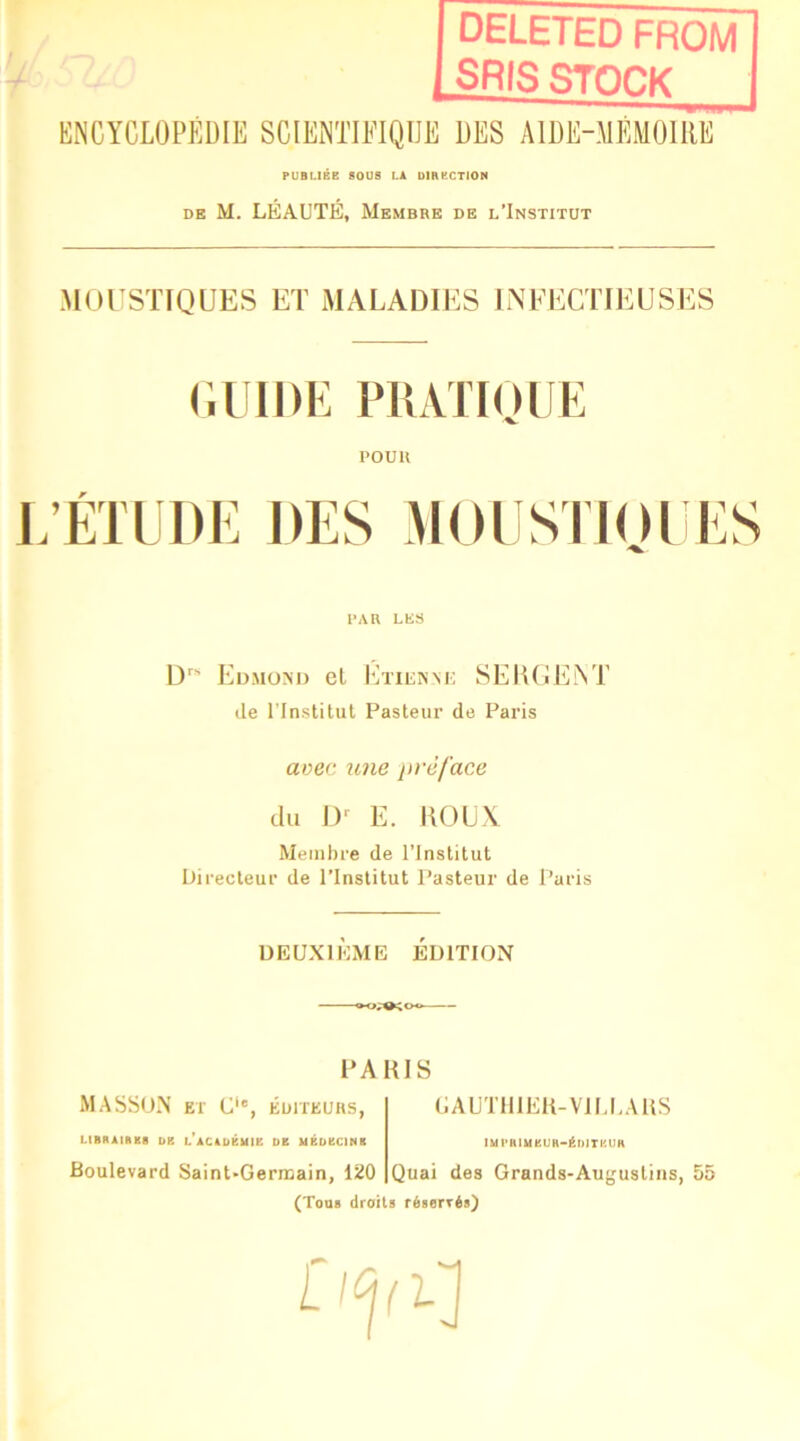 deleted from SRIS STOCK KNCYCLOPÉDIli SCIEffflïlQIJE DES AIUE-MÉMOIRE PUBLIÉE SOUS LA UIRKCTION DE M. LEAUTE, Membre de l'Institut MOrSTIQUES ET MALADIES INEECTIEUSES (IIÜDE PllATIOlIE POU U j;étlîi)e des MoiisTioi i:s PAR LES I)' Eumom) cl Ktuikm: SElUiEM’ de rinstitul Pasteur de Paris avec une préface du 1)^ E. HOUX Membre de l’Institut Directeur de l’Institut Pasteur de Paris DEUXIÈME ÉDITION PARIS MASSON ET C', ÉDITEURS, LIBRAIABB DE L*ACAüÉl<IE DE UBÜECINB UAUT111EU-V1U,AUS lUPRlUEUH'ÉDITKUH Boulevard Saint-Germain, 120 Quai des Grands-Augustins, 55 (Tous droits réservés)