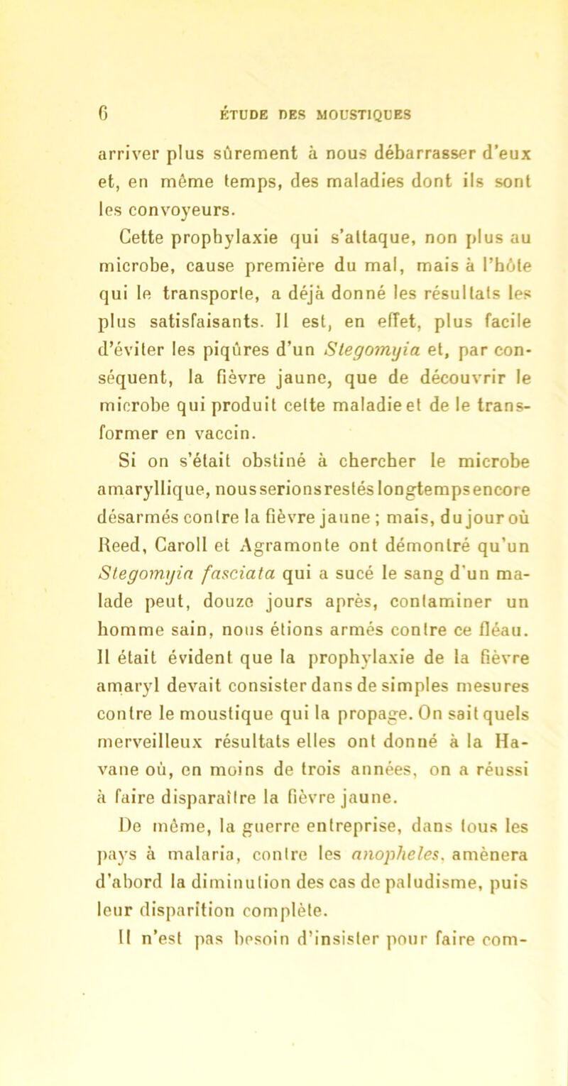 arriver plus sûrement à nous débarrasser d’eux et, en même temps, des maladies dont ils sont les convoyeurs. Cette prophylaxie qui s’attaque, non plus au microbe, cause première du mal, mais à l’hôte qui le transporte, a déjà donné les résultats les plus satisfaisants. Il est, en effet, plus facile d’éviter les piqûres d’un Slegomijia et, par con- séquent, la fièvre jaune, que de découvrir le microbe qui produit cette maladie et de le trans- former en vaccin. Si on s’était obstiné à chercher le microbe amaryllique, nousserionsrestéslongtempsencore désarmés contre la fièvre jaune ; mais, du jour où Reed, Caroll et Agramonte ont démontré qu’un Stegomyin fasciata qui a sucé le sang d’un ma- lade peut, douze jours après, contaminer un homme sain, nous étions armés contre ce fléau. 11 était évident que la prophylaxie de la fièvre amaryl devait consister dans de simples mesures contre le moustique qui la propage. On sait quels merveilleux résultats elles ont donné à la Ha- vane où, en moins de trois années, on a réussi à faire disparaître la fièvre jaune. De même, la guerre entreprise, dans tous les pays à malaria, contre les anopheles. amènera d’abord la diminution des cas de paludisme, puis leur disparition complète. 11 n’est pas besoin d’insister pour faire com-