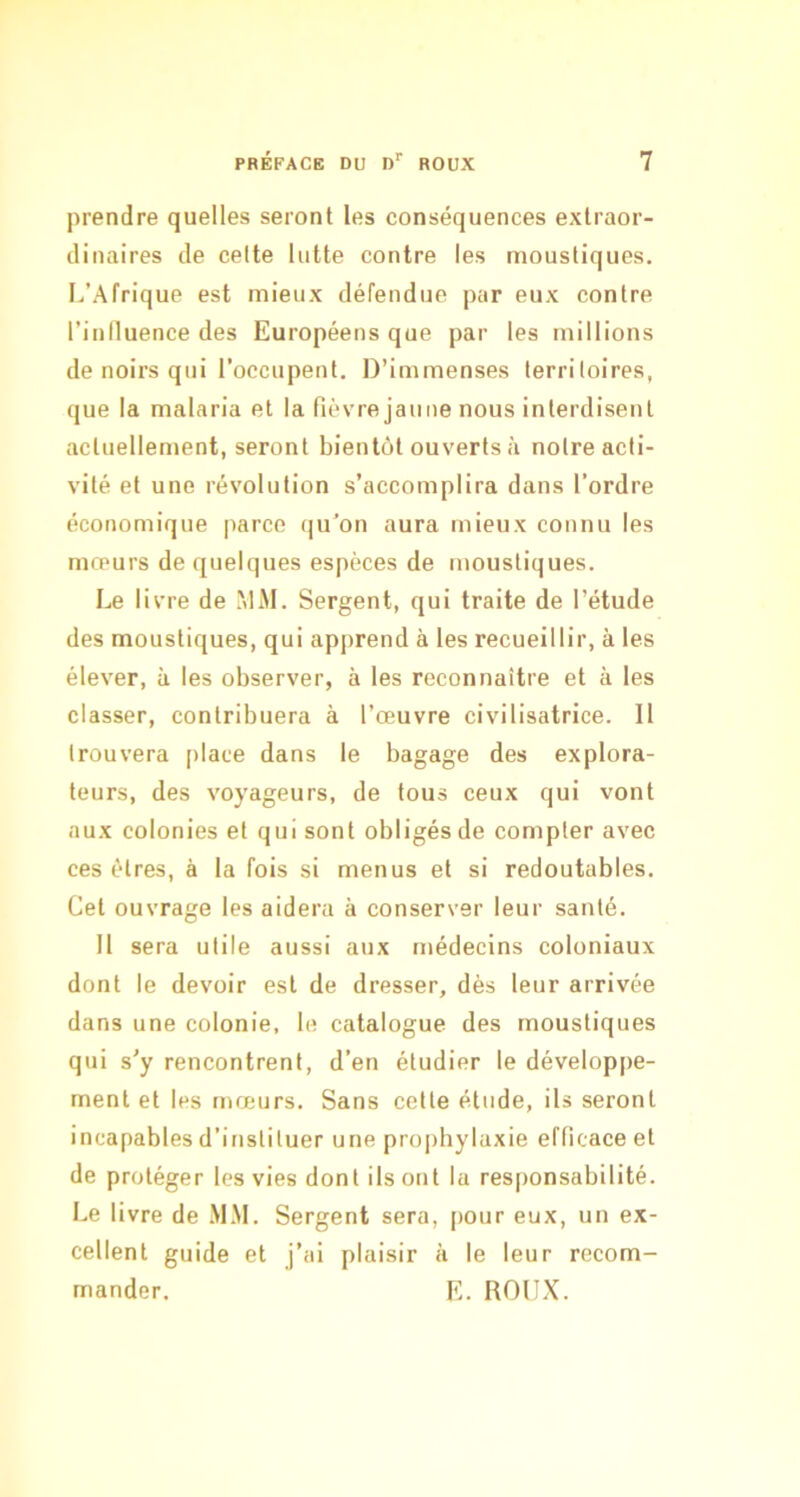 prendre quelles seront les conséquences extraor- dinaires de celte lutte contre les moustiques. L’Afrique est mieux défendue par eux contre l’inlluence des Européens que par les millions de noirs qui l’occupent. D’immenses territoires, que la malaria et la fièvre jaune nous interdisent actuellement, seront bientôt ouverts à noire acti- vité et une révolution s’accomplira dans l’ordre économique parce qu’on aura mieux connu les mœurs de quelques espèces de moustiques. Le livre de .MM. Sergent, qui traite de l’étude des moustiques, qui apprend à les recueillir, à les élever, à les observer, à les reconnaître et à les classer, contribuera à l’œuvre civilisatrice. 11 trouvera place dans le bagage des explora- teurs, des voyageurs, de tous ceux qui vont aux colonies et qui sont obligés de compter avec ces êtres, à la fois si menus et si redoutables. Cet ouvrage les aidera à conserver leur santé. 11 sera utile aussi aux médecins coloniaux dont le devoir est de dresser, dès leur arrivée dans une colonie, le catalogue des moustiques qui s’y rencontrent, d’en étudier le développe- ment et les mœurs. Sans cette étude, ils seront incapables d’instituer une proi)hylaxie efficace et de protéger les vies dont ils ont la responsabilité. Le livre de .M.M. Sergent sera, pour eux, un ex- cellent guide et j’ai plaisir à le leur recom- mander. E. ROUX.