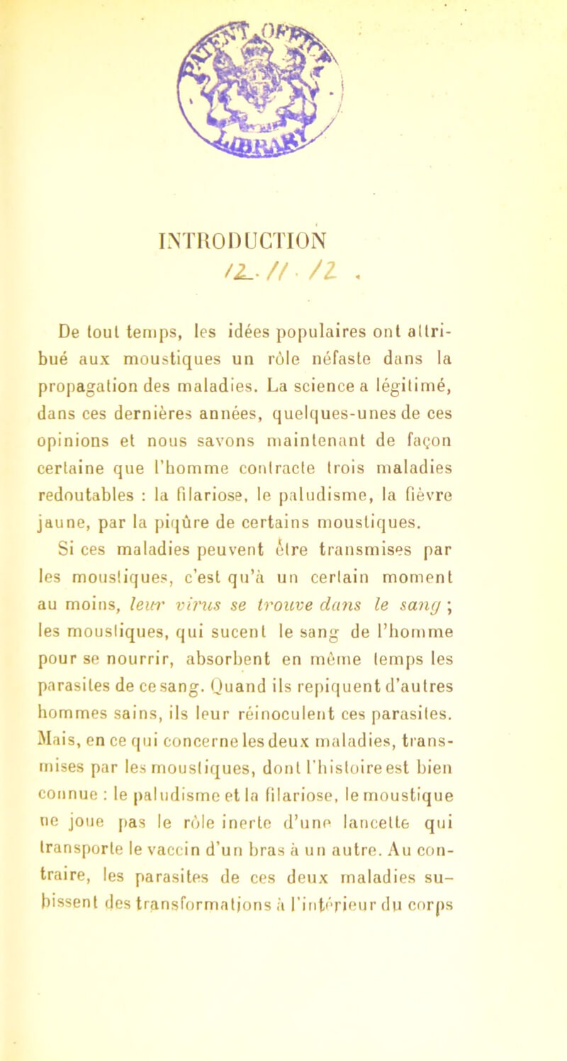 I.NTROnUCÏION // /I . De loul temps, les idées populaires ont allri- bué aux moustiques un rôle néfaste dans la propagation des maladies. La science a légitimé, dans ces dernières années, quelques-unes de ces opinions et nous savons maintenant de façon certaine que l’homme contracte trois maladies redoutables : la filariose, le paludisme, la fièvre jaune, par la piqûre de certains moustiques. Si ces maladies peuvent être transmises par les moustiques, c’est qu’à un certain moment au moins, leih' virus se trouve dans le sang ; les moustiques, qui sucent le sang de l’homme pour se nourrir, absorbent en môme temps les parasites de ce sang. Ouand ils repiquent d’autres hommes sains, ils leur réinoculent ces parasites. Mais , en ce qui concerne lesdeux maladies, trans- mises par les moustiques, dont l'iiistoireest bien connue : le paludisme et la filariose, le moustique ne joue j>as le rôle inerte d’une lancette qui transporte le vaccin d’un bras à un autre. Au con- traire, les parasites de ces deux maladies su- bissent des transformations à l’intérieur du corps