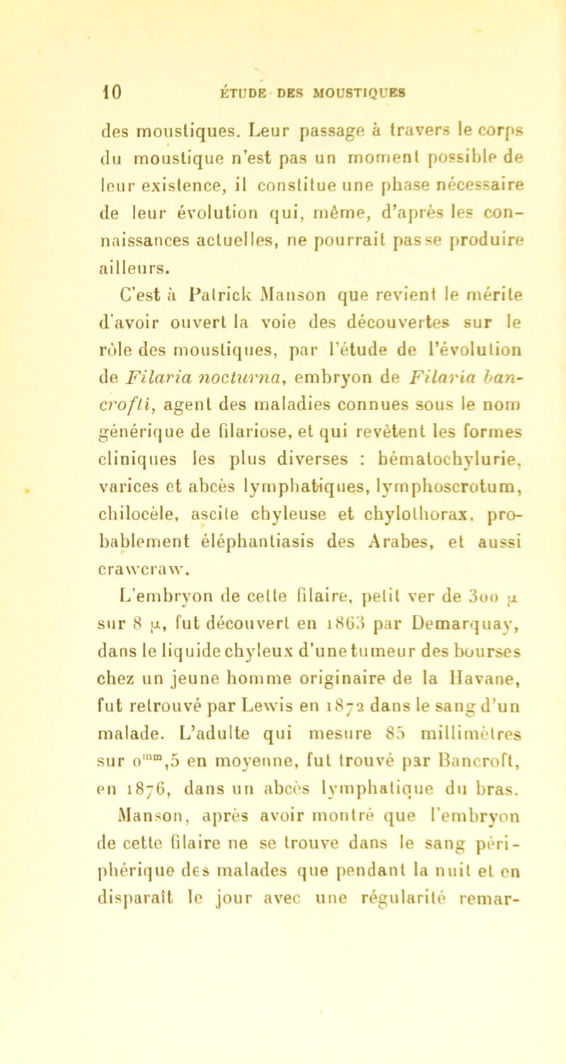 (les mousliques. Leur passage à travers le corps (lu moustique n’est pas un moment possible de leur existence, il constitue une phase nécessaire (le leur évolution qui, même, d’après les con- naissances actuelles, ne pourrait passe produire ailleurs. C’est à Palrick Manson que revient le mérite d avoir ouvert la voie des découvertes sur le r()le des mousliques, par l’étude de l’évolution de Filaria nocüirna, embryon de Filaria han- crofli, agent des maladies connues sous le nom générique de filariose, et qui revêtent les formes cliniques les plus diverses ; bémalochj-lurie, varices et abcès lymphatiques, lymphoscrotum, cbilocèle, ascile chyleuse et chylolhorax, pro- bablement éléphantiasis des Arabes, et aussi crawcraw. L’embryon de celle Pilaire, petit ver de 3üo sur 8 ,a, fut découvert en i8G3 par Demarquay, dans le liquidechyleux d’unetumeur des Ixjurses chez un jeune homme originaire de la Havane, fut retrouvé par Lewis en 1872 dans le sang d’un malade. L’adulte qui mesure 85 millimètres sur o™“,5 en moyenne, fut trouvé par Bancroft, en 1876, dans un abcès lymphatique du bras. Manson, après avoir montré que l’embryon de cette Pilaire ne se trouve dans le sang péri- phérique des malades que pendant la nuit et en disparaît le jour avec une régularité remar-