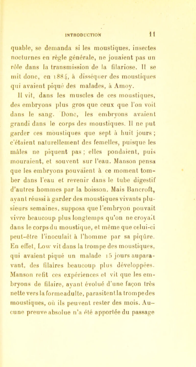 quable, se demanda si les moustiques, insectes nocturnes en règle générale, ne jouaient pas un rôle dans la transmission de la filariose. 11 se mil donc, en i884, à disséquer des moustiques qui avaient piqué des malades, à Amoy. Il vit, dans les muscles de ces moustiques, des embryons plus gros que ceux que l’on voit dans le sang. Donc, les embryons avaient grandi dans le corps des moustiques. Il ne put garder ces moustiques que sept à huit jours; c’étaient naturellement des femelles, puisque les mâles ne piquent pas ; elles pondaient, puis mouraient, et souvent sur l’eau. Manson pensa que les embryons pouvaient à ce moment tom- ber dans l’eau et revenir dans le tube digestif d’autres hommes par la boisson. Mais Bancroft, avant réussi à garder des moustiques vivants plu- sieurs semaines, supposa que l’embryon pouvait vivre beaucoup plus longtemps qu’on ne croyait dans le corps du moustique, et même que celui-ci peut-être l’inoculait à l’homme par sa piqûre. En etîet, Low vit dans la trompe des moustiques, qui avaient piqué un malade i,5 jours aupara- vant, des filaires beaucoup plus développées. Manson refit ces expériences et vit que les em- bryons de Pilaire, ayant évolué d’une façon très nette vers la formeadulle, parasitentla Irompedes moustiques, où ils peuvent rester des mois. Au- cune preuve absolue n’a été apportée du passage