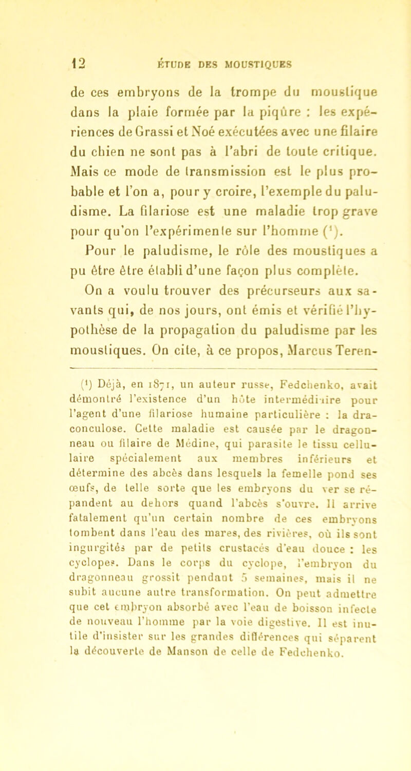 de ces embryons de la trompe du moustique dans la plaie formée par la piqûre ; les expé- riences de Grassi et Noé exécutées avec une filaire du cbien ne sont pas à l’abri de toute critique. Mais ce mode de transmission est le plus pro- bable et l’on a, pour y croire, l’exemple du palu- disme. La filariose est une maladie trop grave pour qu’on l’expérimente sur l’homme ('). Pour le paludisme, le rôle des moustiques a pu être être établi d’une façon plus complète. On a voulu trouver des précurseurs aux sa- vants qui, de nos jours, ont émis et vérifié l’by- pothèse de la propagation du paludisme par les moustiques. On cite, à ce propos, Marcus Teren- (') Déjà, en 1871, un auteur russe, Fedclienko, avait démontré l’existence d’un hôte intermédiiire pour l’agent d’une filariose humaine particulière : la dra- cunculose. Cette maladie est causée par le dragon- neau ou filaire de Médine, qui parasite le tissu cellu- laire spécialement aux membres inférieurs et détermine des abcès dans lesquels la femelle pond ses œufs, de telle sorte que les embryons du ver se ré- pandent au dehors quand l’abcès s’ouvre. 11 arrive fatalement qu’un certain nombre de ces embryons tombent dans l’eau des mares, des rivières, où ils sont ingurgités par de petits crustacés d’eau douce : les cyclopes. Dans le corps du cyclope, l’embryon du dragonneau grossit pendant ô semaines, mais il ne subit aucune autre transformation. On peut admettre que cet einbryon absorbé avec l’eau de boisson infecte de nouveau l’homme par la voie digestive. Il est inu- tile d’insister sur les grandes difilérences qui séparent la découverte de Manson de celle de Fedehenko.