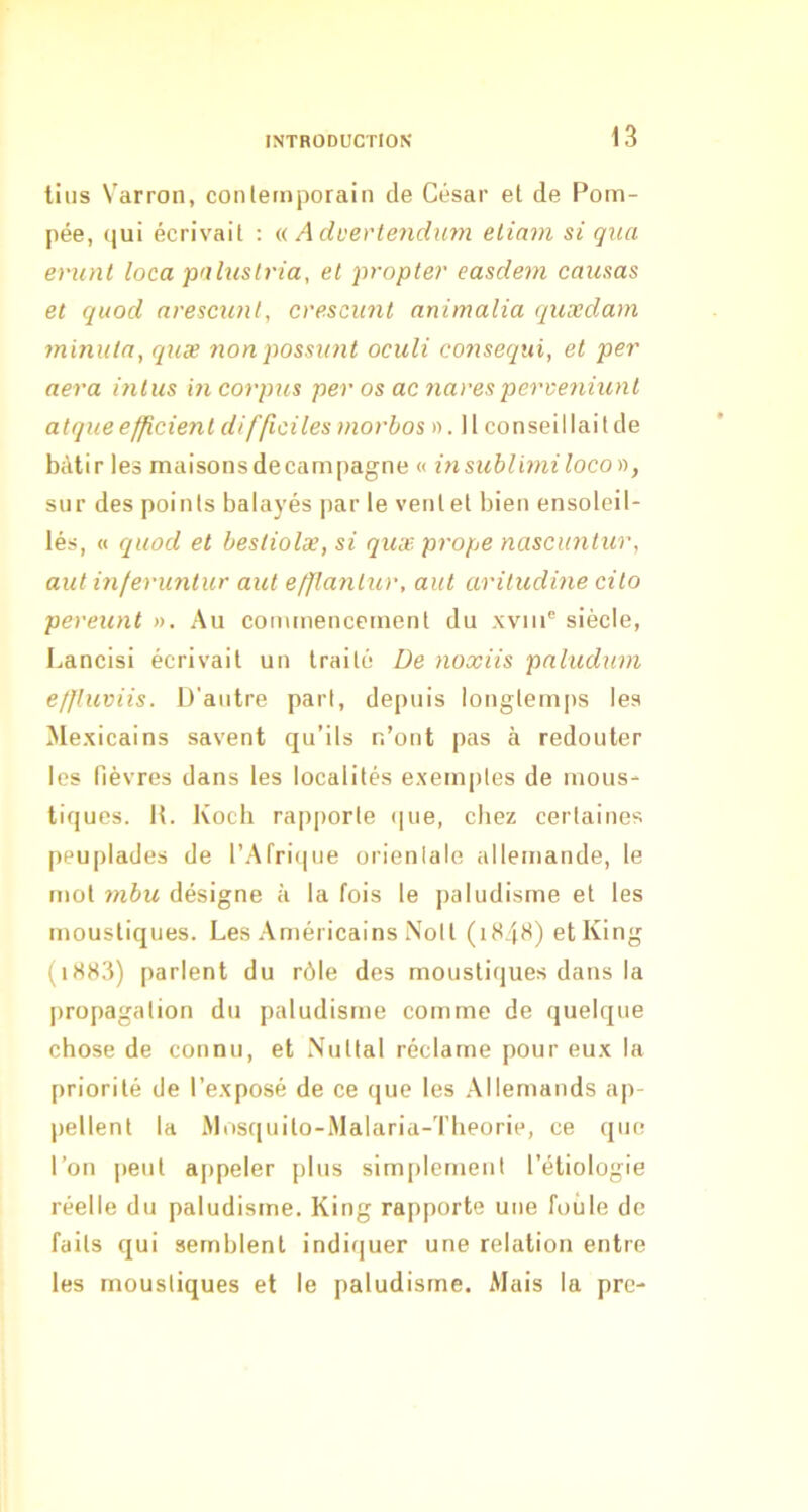 tins Varroii, coiileinporain de César et de Pom- pée, qui écrivait : a Advevtendum eliam si qua eriint loca pulnstria, et propter easdem causas et quod nrescxint, cvescunt animalia quxdam minuta, quæ nonpossunt oculi consequi, et per aéra mtus in corpus per os ac naresperveniunt atque efficient difficiles morbos ». Il conseil lait de bâtir les maisons de campagne « insitblimiloco)), sur des points balayés jiar le vent et bien ensoleil- lés, « quod et besliolæ, si quæ prope nascuntur, aut inferuntur aut efflantur, aut aritudine cito pereunt ». Au commencement du xviiP siècle, Lancisi écrivait un traité De noxiis paludum ef/luviis. D’autre part, depuis longtemps les Me.xicains savent qu’ils r.’ont pas à redouter les fièvres dans les localités exemples de mous- tiques. K. Koch rapporte (|ue, chez certaines peuplades de l’.Afritiue orienlale allemande, le mol 7)ibu désigne à la fois le paludisme et les moustiques. Les .Américains Noll (1H4H) etKing (i8S3) parlent du rôle des moustiques dans la propagation du paludisme comme de quelque chose de connu, et Nullal réclame pour eux la priorité de l’exposé de ce que les .Allemands ap- pellent la iMosquilo-Malaria-Theorie, ce que l’on peut appeler plus simplernenl l’étiologie réelle du paludisme. King rapporte une foule de faits qui semblent indiquer une relation entre les moustiques et le paludisme. Mais la prc-