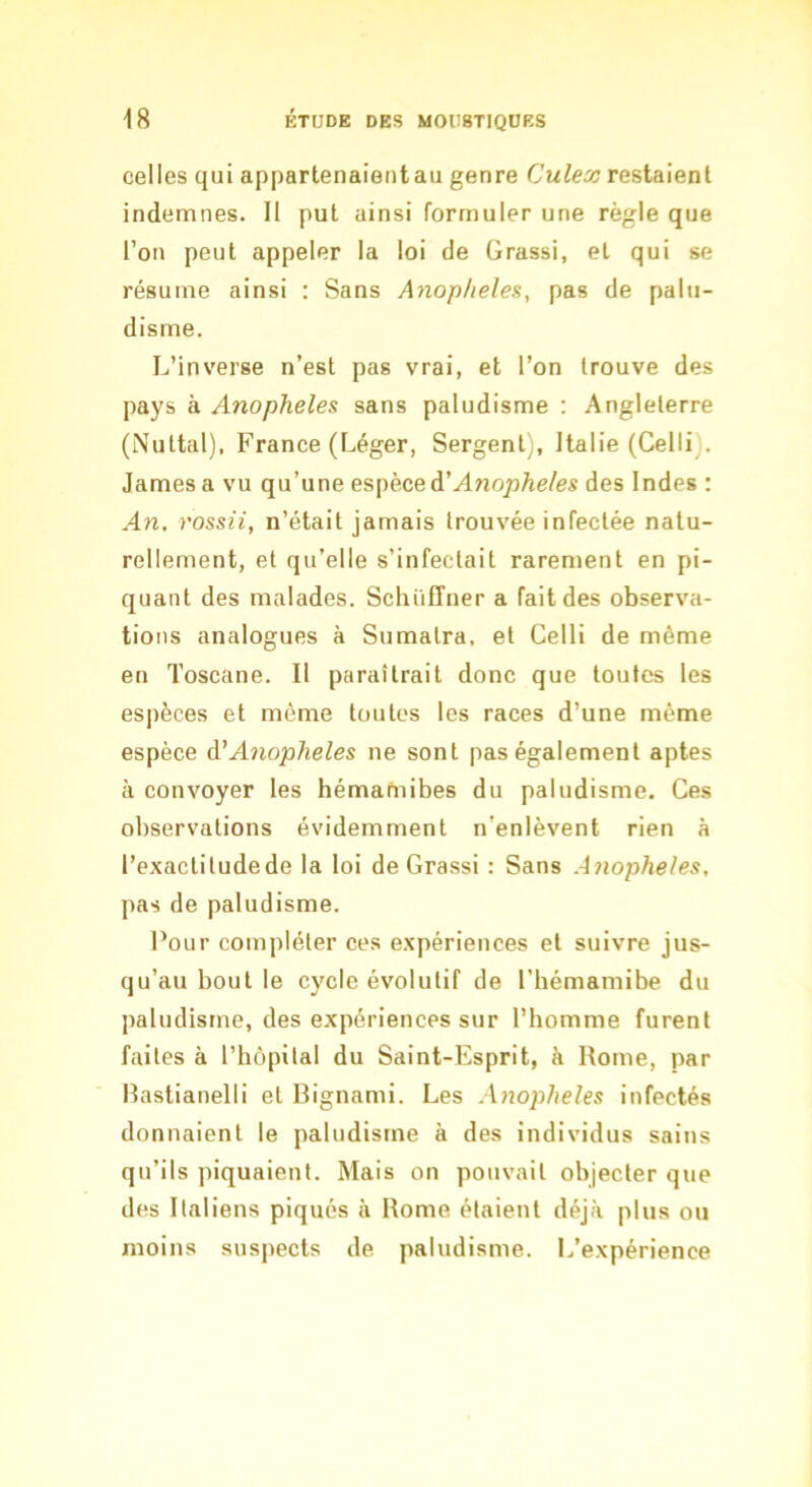 celles qui appartenaientau genre Culex restaient indemnes. II put ainsi formuler une règle que l’on peut appeler la loi de Grassi, et qui se résume ainsi : Sans Anop/ieles, pas de palu- disme. L’inverse n’est pas vrai, et l’on trouve des pays à Anopheles sans paludisme : Angleterre (Nuttal), France (Léger, Sergent), Italie (Celli . James a vu qu’une espèce d’A7iophe/es des Indes : An. ros&ii, n’était jamais trouvée infectée natu- rellement, et qu’elle s’infectait rarement en pi- quant des malades. Schüffner a fait des observa- tions analogues à Sumatra, et Celli de même en Toscane. Il paraîtrait donc que toutes les es|)èces et môme toutes les races d’une même espèce ddA^xoplieles ne sont pas également aptes à convoyer les hémamibes du paludisme. Ces observations évidemment n’enlèvent rien à l’exacliludede la loi de Grassi : Sans Anopheles, pas de paludisme. Pour compléter ces expériences et suivre jus- qu’au bout le cycle évolutif de l’hémamibe du paludisme, des expériences sur l’homme furent faites à l’hôpital du Saint-Esprit, à Rome, par Rastianelli et Rignami. Les Anopheles infectés donnaient le paludisme à des individus sains qu’ils piquaient. Mais on pouvait objecter que des Italiens piqués à Rome étaient déjà plus ou moins suspects de paludisme. L’expérience