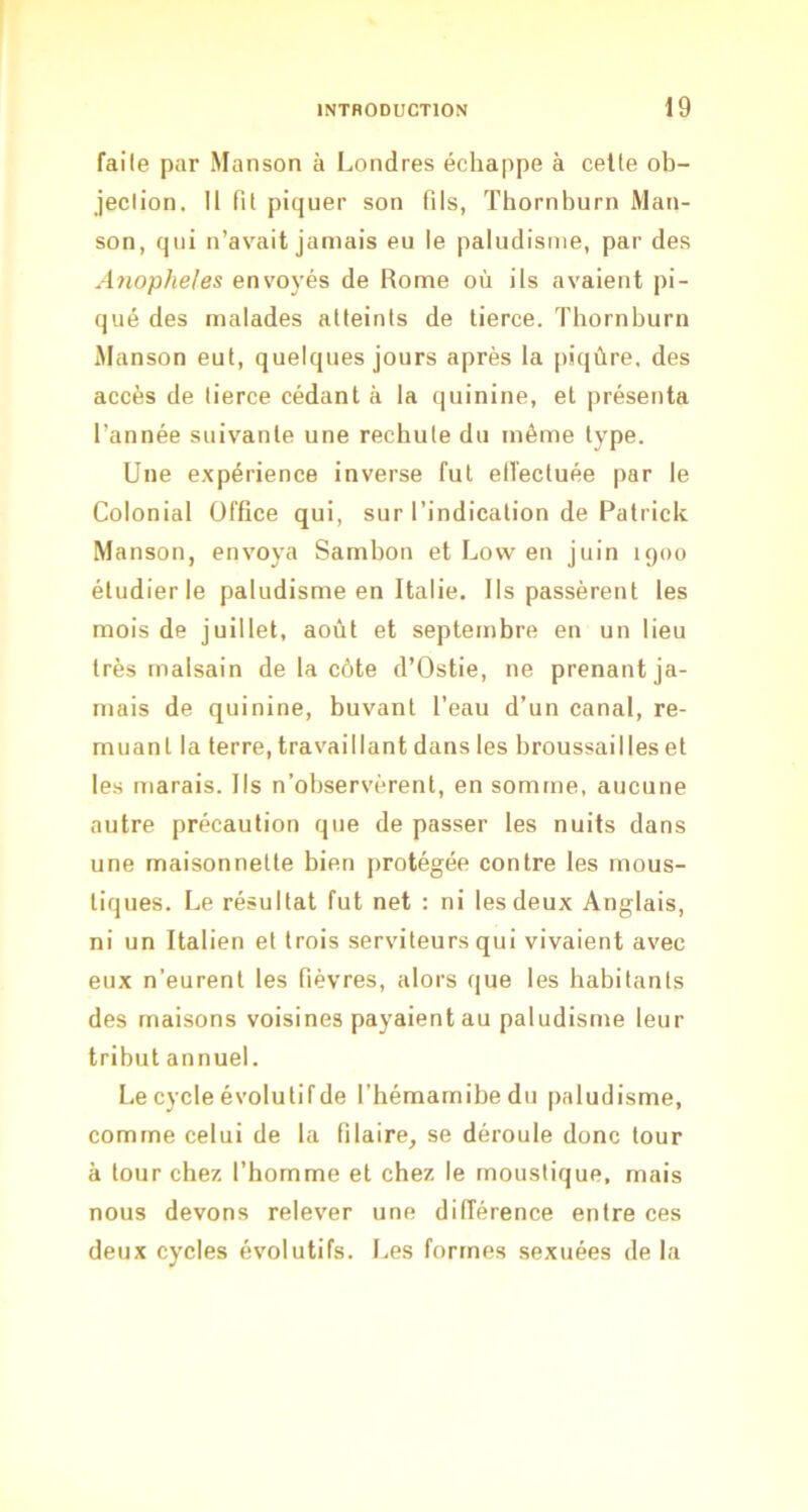 faite par Manson à Londres échappe à celte ob- jection. Il lit piquer son fils, ïhornburn JVlan- son, qui n’avait jamais eu le paludisme, par des Anopheles envoyés de Rome où ils avaient pi- qué des malades atteints de tierce. Tbornburn Manson eut, quelques jours après la [liqûre. des accès de tierce cédant à la quinine, et présenta l’année suivante une rechute du même type. Une expérience inverse fut etl’ectuée par le Colonial Office qui, sur l’indication de Patrick Manson, envoya Sambon et Lovv en juin 1900 étudier le paludisme en Italie. Ils passèrent les mois de juillet, août et septembre en un lieu très malsain de la côte d’Ostie, ne prenant ja- mais de quinine, buvant l’eau d’un canal, re- muant la terre, travaillant dans les broussailles et les marais. Ils n’observèrent, en somme, aucune autre précaution que de passer les nuits dans une maisonnette bien [irotégée contre les mous- tiques. Le résultat fut net : ni les deux Anglais, ni un Italien et trois serviteurs qui vivaient avec eux n’eurent les fièvres, alors que les habitants des maisons voisines payaient au paludisme leur tribut annuel. Le cycle évolutif de l’hémarnibedn paludisme, comme celui de la Pilaire, se déroule donc tour à tour chez l’homme et chez le moustique, mais nous devons relever une différence entre ces deux cycles évolutifs. Les formes sexuées de la