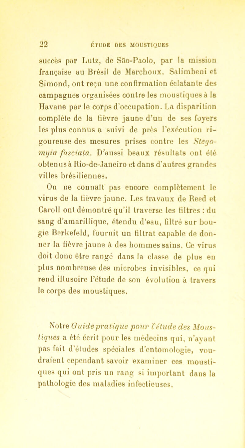 succès par Lulz, de Sào-Paolo, par la mission française au Brésil de Marchoux, Salirnbeni et Siraond, ont reçu une confirmation éclatante des campagnes organisées contre les moustiques à la Havane par le corps d’occupation. La disparition complète de la fièvre jaune d’un de ses foyers les plus connus a suivi de près l’exécution ri- goureuse des mesures prises contre les Slego- myia fasciata. D’aussi beaux résultats ont été oblenusa Rio-de-Janeiro et dans d'autres grandes villes brésiliennes. On ne connaît pas encore complètement le virus de la fièvre jaune. Les travaux de Reed et Caroll ont démontré qu’il traverse les filtres : du sang d’amarillique, étendu d’eau, filtré sur bou- gie Berkefeld, fournit un filtrat capable de don- ner la fièvre jaune à des hommes sains. Ce virus doit donc être rangé dans la classe de plus en plus nombreuse des microbes invisibles, ce qui rend illusoire l’étude de son évolution à travers le corps des moustiques. Notre Guide pratique pour l'étude des Mous- tiques a été écrit pour les médecins qui, n’ayant pas fait d’études spéciales d’entomologie, vou- draient cependant savoir examiner ces mousti- ques qui ont pris un rang si important dans la pathologie des maladies infectieuses.