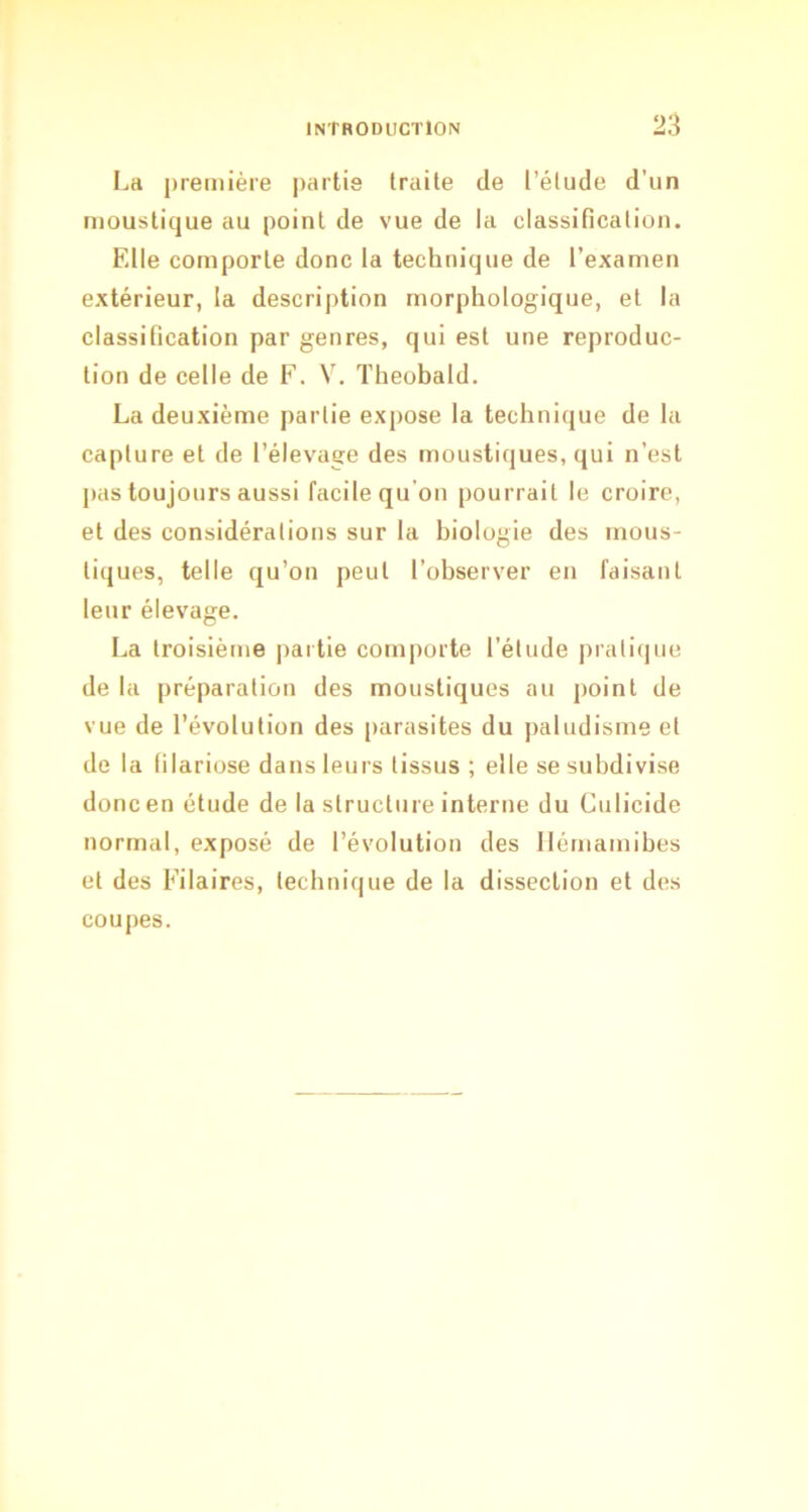 La première partie traite de l’étude d’un moustique au point de vue de la classification. Elle comporte donc la technique de l’examen extérieur, la description morphologique, et la classification par genres, qui est une reproduc- tion de celle de F. V. Theohald. La deuxième partie expose la technique de la capture et de l’élevage des moustiques, qui n’est pas toujours aussi facile qu'on pourrait le croire, et des considérations sur la biologie des mous- tiques, telle qu’on peut l’observer en faisant leur élevage. La troisième partie comporte l’élude pratique de la préparation des moustiques au point de vue de l’évolution des [larasites du paludisme et de la filariose dans leurs tissus ; elle se subdivise donc en étude de la structure interne du Culicide normal, exposé de l’évolution des llémamibes et des Filaires, technique de la dissection et des coupes.