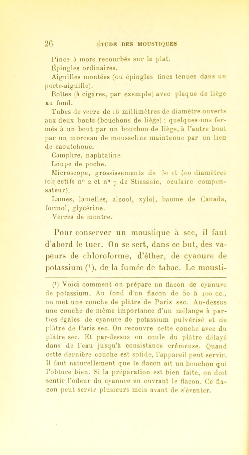 Pince à mors recourbés sur le plat. Epingles ordinaires. Aiguilles montées (ou épingles fines tenues dans un porte-aiguille). Boîtes (à cigares, par exemple) avec plaque de liège au fond. Tubes de verre de ib millimètres de diamètre ouverts aux deux bouts (bouchons de liège) ; quelques uns fer- més à un bout par un bouchon de liège, à l’autre bout par un morceau de mousseline maintenue par un lien de caoutchouc. Camphre, naphtaline. Loupe de poche. Microscope, grossissements de !î<i et ^oo diamètres tobjectifs n“ i et n® ^ de Stinssnic, oculaire compen- sateur). Lames, lamelles, alcool, xylol, baume de Canada, formol, glycérine. V^erres de montre. Pour conserver un moustique à sec, il faut d’abord le tuer. On se sert, dans ce but, des va- peurs de cliloroforme, d’éther, de cyanure de jiotassium (‘), de la fumée de tabac. Le mousli- (') Voici comment on prépare un fiacon de cyanure de potassium. Au fond d'un flacon de 5o à loo cc., 011 met une couche de plâtre de Paris sec. .\u-dessus une couche de même importance d'un mélange à par- ties égales de cyanure de potassium pulvérisé et de l'iâtre de Paris sec. On recouvre cette couche avec du lilàtre sec. Et par-dessus on coule du plâtre délayé dans de l’eau jusqu’à consistance crémeuse. Ouand cette dernière couche est solide, l’appareil peut servir. 11 faut naturellement que le flacon ait un bouchon qui l’obture bien. Si la préparation est bien faite, on doit sentir l’odeur du cyanure en ouvrant le flacon. Ce fla- con peut servir plusieurs mois avant de s’éventer.