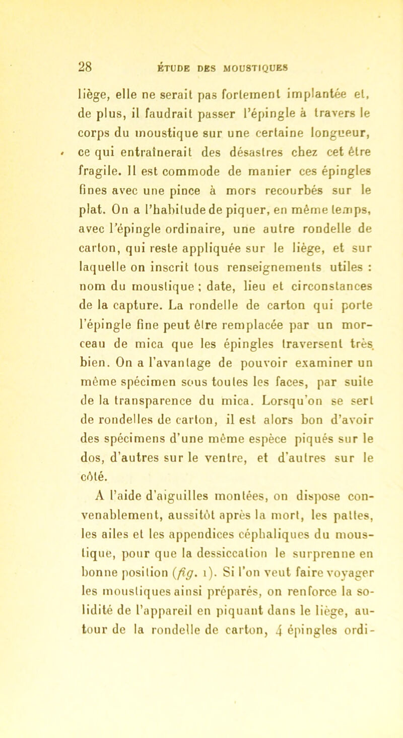 liège, elle ne serait pas fortement implantée et, de plus, il faudrait passer l’épingle à travers le corps du moustique sur une certaine longueur, ce qui entraînerait des désastres chez cet être fragile. 11 est commode de manier ces épingles fines avec une pince à mors recourbés sur le plat. On a l’habilude de piquer, en même temps, avec l’épingle ordinaire, une autre rondelle de carton, qui reste appliquée sur le liège, et sur laquelle on inscrit tous renseignements utiles : nom du moustique; date, lieu et circonstances de la capture. La rondelle de carton qui porte l’épingle fine peut élre remplacée par un mor- ceau de mica que les épingles traversent très bien. On a l’avantage de pouvoir e.xaminer un même spécimen sous toutes les faces, par suite de la transparence du mica. Lorsqu’on se sert de rondelles de carton, il est alors bon d’avoir des spécimens d’une même espèce piqués sur le dos, d’autres sur le ventre, et d’autres sur le célé. A l’aide d’aiguilles montées, on dispose con- venablement, aussitôt après la mort, les pattes, les ailes et les appendices céphaliques du mous- tique, pour que la dessiccation le surprenne en bonne position {fig. i). Si l’on veut faire voyager les moustiques ainsi préparés, on renforce la so- lidité de l’appareil en piquant dans le liège, au- tour de la rondelle de carton, 4 épingles ordi-
