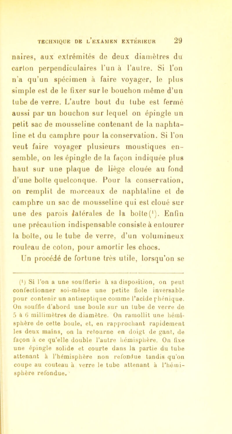naires, aux extrémités de deux diamètres du carton perpendiculaires l’un à l’autre. Si l’on n’a qu’un spécimen à faire voyager, le plus simple est de le fixer sur le bouchon même d’un tube de verre. L’autre bout du tube est fermé aussi par un bouchon sur lequel on épingle un petit sac de mousseline contenant de la naphta- line et du camphre pour la conservation. Si l’on veut faire voyager plusieurs moustiques en- semble, on les épingle de la façon indiquée plus haut sur une plaque de liège clouée au fond d’une boîte quelconque. I^our la conservation, on remplit de morceaux de naphtaline et de camphre un sac de mousseline qui est cloué sur une des parois latérales de la boîte(‘). Enfin une précaution indispensable consiste à entourer la boîte, ou le tube de verre, d’un volumineux rouleau de colon, pour amortir les chocs. Un procédé de fortune très utile, lorsqu’on se (•) Si l’on a une soufflerie ti sa disposition, on peut confectionner soi-même une petite fiole inversable pour contenir un antiseptique comme l’acide pliénique. ün souffle d’abord une boule sur un tube do verre de .5 à G millimètres de diamètre. On ramollit une hémi- sphère de cette boule, et, en rapprochant rapidement les deux mains, on la retourne en doigt de gant, de façon à ce qu’elle double l’autre hémisphère. On fixe une épingle solide et courte dans la partie du luhe attenant à l’hémisphère non refondue tandis qu’on coupe au couteau à verre le tube attenant à l’héini- sphère refondue.