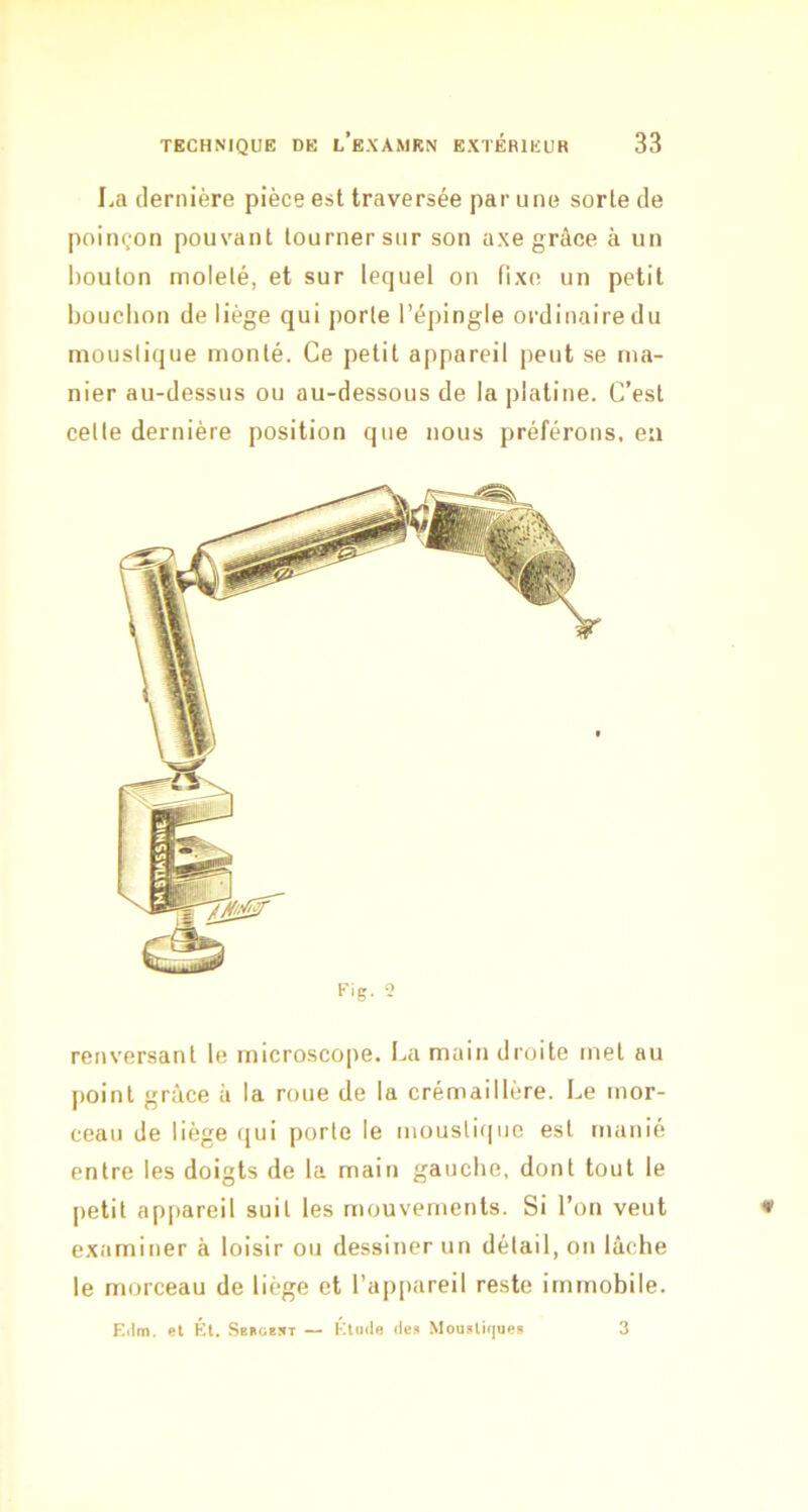 La dernière pièce est traversée par une sorte de poinçon pouvant tourner sur son axe grâce à un bouton molelé, et sur lequel on fixe un petit bouchon de liège qui porte l’épingle ordinaire du moustique monté. Ce petit appareil peut se ma- nier au-dessus ou au-dessous de la platine. C’est celte dernière position que nous préférons, en Fig. 2 renversant le microscope. La main droite met au point grâce à la roue de la crémaillère. Le mor- ceau de liège qui porte le moustique est manié entre les doigts de la main gauche, dont tout le petit ap[)areil suit les mouvements. Si l’on veut examiner à loisir ou dessiner un détail, on lâche le morceau de liège et l’appareil reste immobile. Eilm. et Et. Sekoest — Étoile (les Mousli(|ues 3