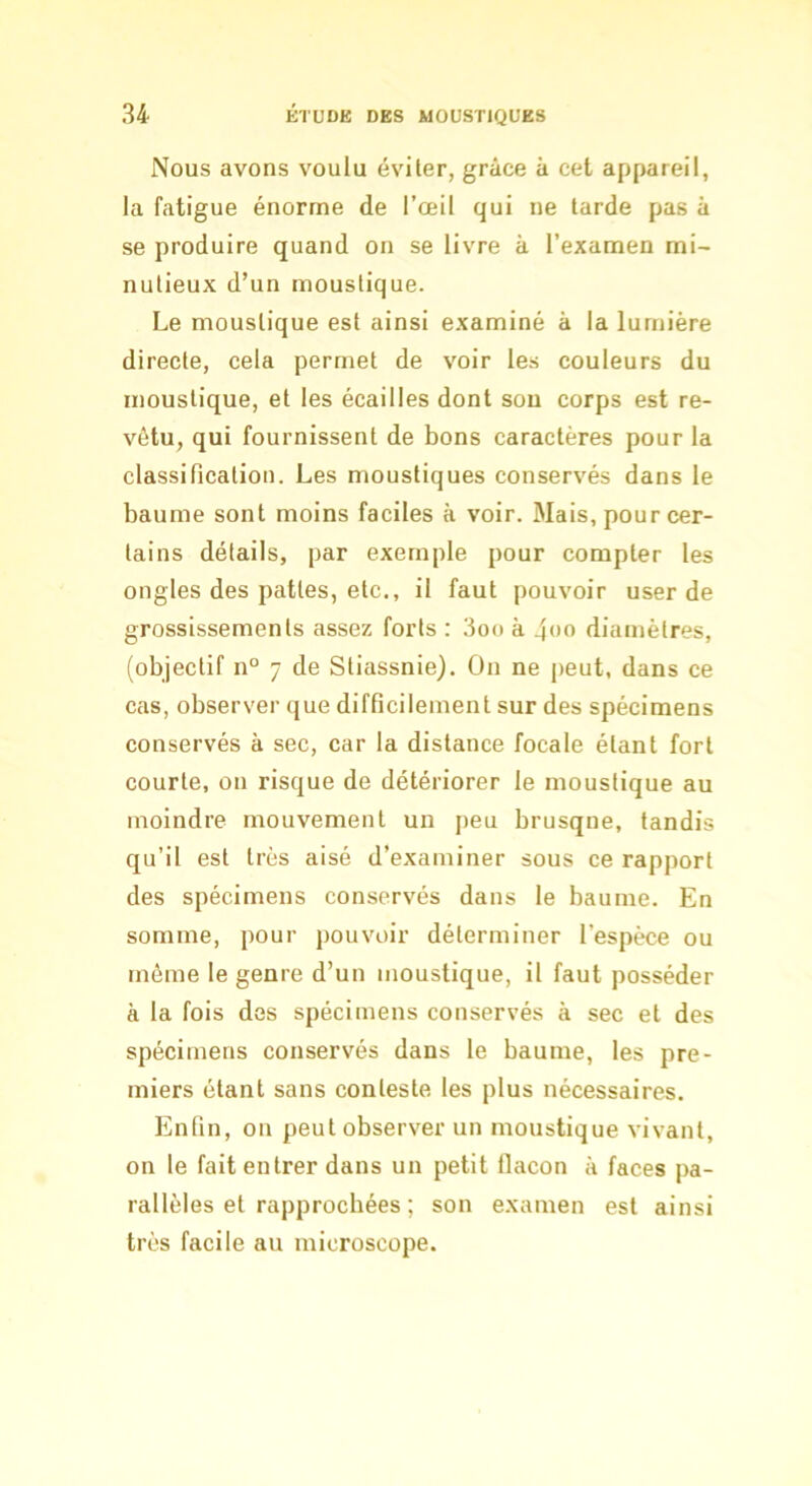 Nous avons voulu éviter, grâce à cet appareil, la fatigue énorme de l’œil qui ne tarde pas à se produire quand on se livre à l’examen mi- nutieux d’un moustique. Le moustique est ainsi examiné à la lumière directe, cela permet de voir les couleurs du moustique, et les écailles dont sou corps est re- vêtu, qui fournissent de bons caractères pour la classification. Les moustiques conservés dans le baume sont moins faciles à voir. Mais, pour cer- tains détails, par exemple pour compter les ongles des pattes, etc., il faut pouvoir user de grossissements assez forts : 3oo à 4<if> diamètres, (objectif n° 7 de Stiassnie). On ne peut, dans ce cas, observer que difficilement sur des spécimens conservés à sec, car la distance focale étant fort courte, on risque de détériorer le moustique au moindre mouvement un peu brusque, tandis qu’il est très aisé d’examiner sous ce rapport des spécimens conservés dans le baume. En somme, pour pouvoir déterminer l’espèce ou môme le genre d’un moustique, il faut posséder à la fois dos spécimens conservés à sec et des spécimens conservés dans le baume, les pre- miers étant sans conteste les plus nécessaires. Enfin, on peut observer un moustique vivant, on le fait entrer dans un petit llacon à faces pa- rallèles et rapprochées ; son examen est ainsi très facile au microscope.