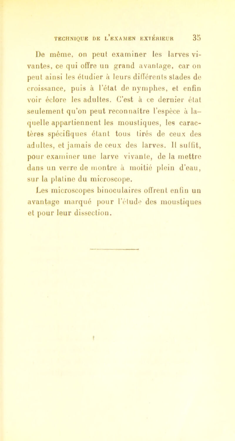 De même, on peul examiner les larves vi- vantes, ce qui offre un grand avantage, car on peut ainsi les étudier à leurs dilîérents stades de croissance, puis à l’étal de nymphes, et enfin voir éclore les adultes. C’est à ce dernier étal seulement qu’on peut reconnaitre l’espèce à la- quelle appartiennent les moustiques, les carac- tères spéciGques étant tous tirés de ceux des adultes, et jamais de ceux des larves. 11 sullit, pour examiner une larve vivante, de la mettre dans un verre de montre à moitié plein d’eau, sur la jilaline du microscope. Les microscopes binoculaires offrent enlin un avantage marqué ]iour l’étude des moustiques et pour leur dissection. t