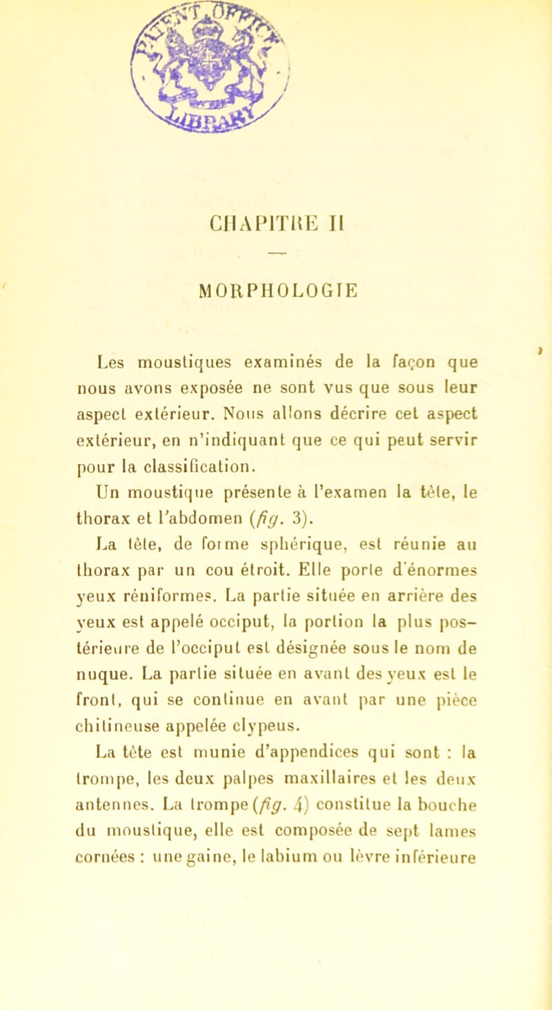CIIAIMTKE II MORPHOLOGIE Les moustiques examinés de la façon que nous avons exposée ne sont vus que sous leur aspect extérieur. Nous allons décrire cet aspect extérieur, en n’indiquant que ce qui peut servir pour la classification. Un moustique présente à l’examen la tête, le thorax et l'abdomen {fig. 3). La tète, de forme sphérique, est réunie au thorax par un cou étroit. Elle porte d'énormes yeux réniformes. La partie située en arrière des veux est appelé occiput, la portion la plus pos- térieure de l’occiput est désignée sous le nom de nuque. La partie située en avant des yeux est le front, qui se continue en avant par une pièce chitineuse appelée clypeus. La tète est munie d’appendices qui sont : la trompe, les deux palpes maxillaires et les deux antennes. La trompe (/î^. 4) constitue la bouche du moustique, elle est composée de se[)t lames cornées : une gaine, le labium ou lèvre inférieure