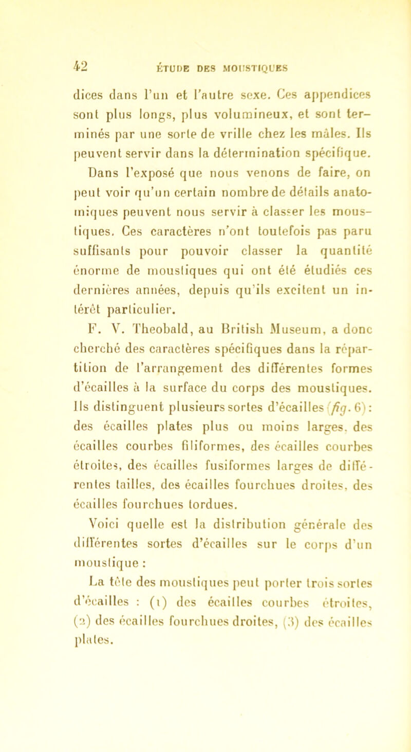 dices dans l’un et l’autre sexe. Ces ajipendices sont plus longs, plus volumineux, et sont ter- minés par une sorte de vrille chez les mâles. Ils peuvent servir dans la détermination spécifique. Dans l’exposé que nous venons de faire, on peut voir qu’un certain nombre de détails anato- miques peuvent nous servir à classer les mous- tiques. Ces caractères n’ont toutefois pas paru suffisants pour pouvoir classer la quantité énorme de moustiques qui ont été étudiés ces dernières années, depuis qu’ils excitent un in- térêt particulier. F. V. Theobald, au Britisb Muséum, a donc cherché des caractères spécifiques dans la répar- tition de l’arrangement des différentes formes d’écailles à la surface du corps des moustiques. Ils distinguent plusieurs sortes d’écaillesf/f^. 6): des écailles plates plus ou moins larges, des écailles courbes filiformes, des écailles courbes étroites, des écailles fusiformes larges de diffé- rentes tailles, des écailles fourchues droites, des écailles fourchues tordues. Voici quelle est la distribution générale des différentes sortes d’écailles sur le corps d’un moustique : La tète des moustiques peut porter trois sortes d’écailles : (i) des écailles courbes étroites, (e) des écailles fourchues droites, {'.]) des écailles plates.