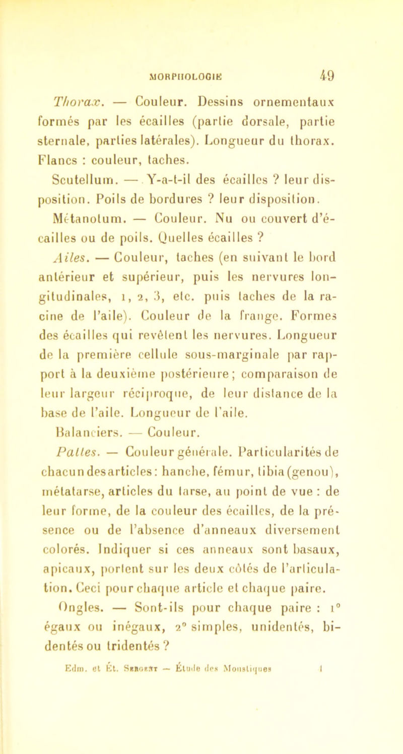 Thorax. — Couleur. Dessins ornementaux formés par les écailles (partie dorsale, partie sternale, parties latérales). Longueur du thorax. Flancs : couleur, taches. Scutellum. — Y-a-t-il des écailles ? leur dis- position. Poils de bordures ? leur disposition. Métanotum. — Couleur. Nu ou couvert d’é- cailles ou de poils. (Juelles écailles ? Ailes. — Couleur, taches (en suivant le hord antérieur et supérieur, puis les nervures lon- gitudinales, 1, 2, 3, etc. puis taches de la ra- cine de l’aile). Couleur de la frange. Formes des écailles qui revêtent les nervures. Longueur de la première cellule sous-rnarginale par rap- port à la deuxième |)ostérieure ; comparaison de leur largeur réciproque, de leur distance de la hase de l’aile. Longueur de l’aile. Halanciers. — Couleur. Pâlies. — Couleur générale. Particularités de chacun desarticles : hanche, fémur, tibia (genou), métatarse, articles du tarse, au point de vue : de leur forme, de la couleur des écailles, de la pré- sence ou de l’absence d’anneaux diversement colorés. Indiquer si ces anneaux sont basaux, apicaux, portent sur les deux crMés de l’articula- tion. Ceci pour chaque article et chaque paire. tlngles. — Sont-ils pour chaque paire : i égaux ou inégaux, 2“ simples, unidentés, hi- dentés ou tridentés ? Edm. et El. Si»<iest — Élude (In» .Monsliques 1