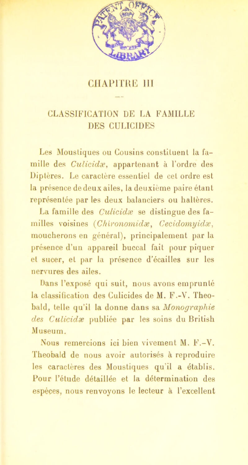 CLASSIFICATION DE LA FAMILLE DES CULICIDES Les Moustiques ou Cousins constituent la fa- mille des Ciilicidæ, appartenant à l’ordre des Diptères. Le caractère essentiel de cet ordre est la présence de deux ailes, la deuxième paire étant représentée par les deux balanciers ou haltères. La famille des Culicidæ se distingue des fa- milles voisines {Chironomidæ, Cecidomyidæ, moucherons en général), principalement par la présence d’un appareil buccal fait pour piquer et sucer, et par la présence d’écailles sur les nervures des ailes. bans l’exposé qui suit, nous avons emprunté la classification des Culicides de M. F.-V. Theo- bald, telle qu’il la donne dans sa Monographie des Culicidæ publiée par les soins du Dritish .Muséum. .Nous remercions ici bien vivement M. F.-V. Theobald de nous avoir autorisés à reproduire les caractères des Moustiques qu’il a établis. Pour l’étude détaillée et la détermination des espèces, nous renvoyons le lecteur à l’excellent