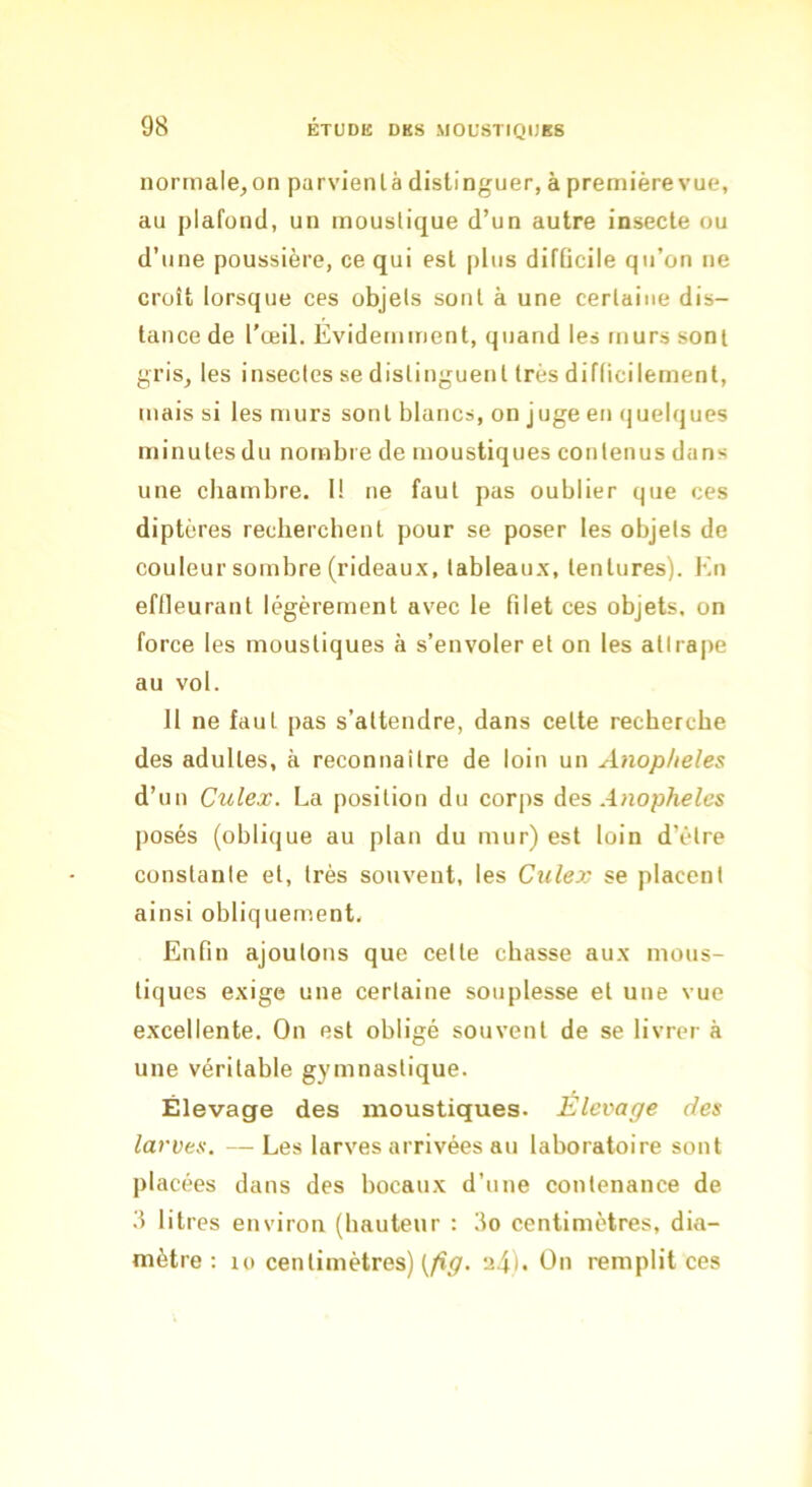 normale^on parvienlà distinguer, àpremièrevue, au plafond, un moustique d’un autre insecte ou d’une poussière, ce qui est plus difficile qu’on ne croît lorsque ces objets sont à une certaine dis- tance de l’œil. Evidemment, quand les murs sont grisj les insectes se distinguent très difficilement, mais si les murs sont blancs, on j uge en quelques minutes du nombre de moustiques contenus dans une chambre. 1! ne faut pas oublier que ces diptères recherchent pour se poser les objets de couleur sombre (rideaux, tableaux, tentures). En effleurant légèrement avec le filet ces objets, on force les moustiques à s’envoler et on les attrape au vol. 11 ne faut pas s’attendre, dans celte recherche des adultes, à reconnaître de loin un Anopheles d’un Culex. La position du corps des .4 posés (oblique au plan du mur) est loin d’être constante et, très souvent, les Culex se placent ainsi obliquement. Enfin ajoutons que cette chasse aux mous- tiques exige une certaine souplesse et une vue excellente. On est obligé souvent de se livrer à une véritable gymnastique. Élevage des moustiques. Elevage des larves. — Les larves arrivées au laboratoire sont placées dans des bocaux d’une contenance de 3 litres environ (hauteur : 3o centimètres, dia- mètre ; 10 centimètres) (/î^. u4)« remplit ces