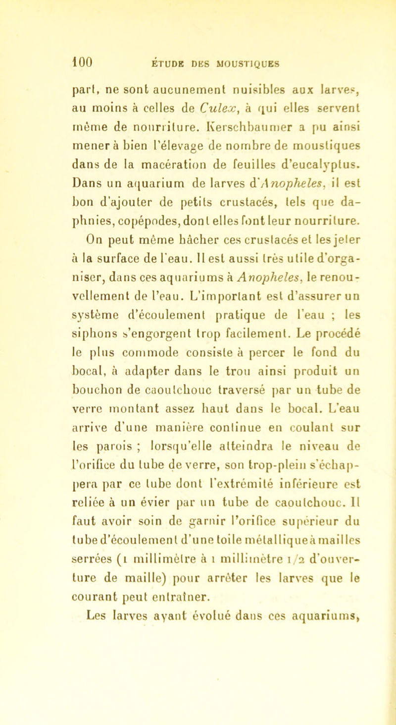 pari, ne sont aucunement nuisibles aux larves, au moins à celles de Culex, à fiui elles servent môme de notinilure. Kerschbaumer a pu ainsi mener à bien l’élevage de nombre de moustiques dans de la macération de feuilles d’eucal}’plus. Dans un aquarium de larves à'Anopheles, il est bon d’ajouter de petits crustacés, tels que da- phnies, copépodes, dont elles font leur nourriture. On peut môme bâcher ces crustacés et lesjeler à la surface de l'eau. II est aussi très utile d’orga- niser, dans ces aquariums à Anopheles, le renou- vellement de l’eau. L’important est d’assurer un système d’écoulement pratique de l'eau ; les siphons s’engorgent trop facilement. Le procédé le plus commode consiste à percer le fond du bocal, à adapter dans le trou ainsi produit un bouchon de caoutchouc traversé ]>ar un tube de verre montant assez haut dans le bocal. L’eau arrive d’une manière continue en coulant sur les parois ; lors(]u’eIIe atteindra le niveau de l’orifice du tube de verre, son trop-plein s'écbap- pera par ce tube dont l’e.xtrémité inférieure est reliée à un évier par un tube de caoutchouc. Il faut avoir soin de garnir l’orifice supérieur du tube d’écoulement d’une toile métalliqueà mailles serrées (i millimètre à i millimètre 1/2 d’ouver- ture de maille) po\ir arrêter les larves que le courant peut entraîner. Les larves ayant évolué dans ces aquariums,