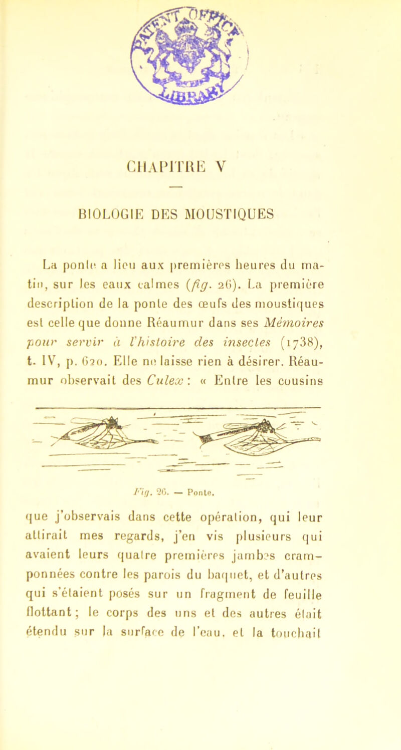 BIOLOGIE DES MOUSTIQUES La ponic. a lieu aux premières heures du ma- tin, sur les eaux calmes {fig. 2(>). La première description de la ponte des œufs des moustiques est celle que donne Réaumur dans ses Mémoires pour servir à l'histoire des insectes (1738), t. IV, p. 02(1. Elle nt! laisse rien à désirer. Réau- mur observait des Culex: « Entre les cousins FiO- “ Ponte. que j’observais dans cette opération, qui leur attirait mes regards, J’en vis j)lusieurs qui avaient leurs quatre premières jambes cram- ponnées contre les parois du baquet, et d’autres qui s’étaient posés sur un fragment de feuille flottant; le corps des uns et des autres était étendu sur la surfaee de l’eau, et la toiicbail