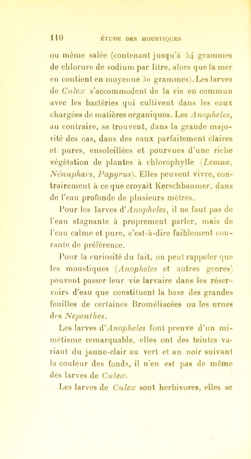 OU même salée (conlenant jusqu’à 54 grammes de chlorure de sodium par litre, alors que la mer en contient en moyenne 5o grammes).Les larves de Culex s’accommodent de la vie en commun avec les bactéries qui cultivent dans les eaux chargées de matières organiques. Les Anopfieles, au contraire, se trouvent, dans la grande majo- rité des cas, dans des eaux parfaitement claires et pures, ensoleillées et pourvues d’une riche végétation de plantes à chlorophylle [Lemna^ Nénuphars, Papyrus). Elles peuvent vivre, con- trairement à ce que croyait Kerschbaumer, dans de l’eau profonde de plusieurs mètres. Four les larves d’A7io2jheles, il ne faut pas de l’eau stagnante à proprement parler, mais de l’eau calme et pure, c’est-à-dire faiblement cou- rante de préférence. Four la curiosité du fait, on peut rappeler que les moustiques [Anopheles et autres genres) peuvent passer leur vie larvaire dans les réser- voirs d’eau que constituent la base des grandes feuilles de certaines Broméliacées ou les urnes des Nepenlhes. Les larves d'Aitopheles font preuve d’un mi- métisme remarquable, elles ont des teintes va- riant du jaune-clair au vert et au noir suivant la couleur des fonds, il n'en est pas de même des larves de Culeæ. Les larves de Culcx sont herbivores, elles se